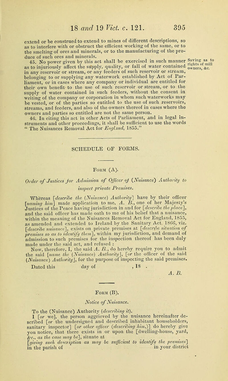 extend or be construed to extend to mines of different descriptions, so as to interfere with or obstruct the efficient working of the same, or to the smelting of ores and minerals, or to the manufacturing of the pro- duce of such ores and minerals. 45. No power given by this act shall be exercised in such manner ^^J^'^^ l^^ as to injuriously affect the supply, quality, or fall of water contained oilers ^| in any reservoir or stream, or any feeders of such resei*voir or stream, belonging to or supplying any waterwork established by Act of Par- liament, or in cases where any company or individual are entitled for their own benefit to the use^ of such reservoir or stream, or to the supply of water contained in such feeders, without the consent in writing of the company or corporation in whom such waterworks may be vested, or of the parties so entitled to the use of such reservoirs, streams, and feeders, and also of the owners thereof in cases where the owners and parties so entitled are not the same person. 46. In citing this act in other Acts of Parliament, and in legal in- struments and other proceedings, it shall be sufficient to use the words  The Nuisances Removal Act for England, 1855. SCHEDULE OF FORMS. Form (A). Older of Justices Jor Admission of Officer oj {Nuisance) Authority to inspect private Premises. Whereas [describe the {Nuisance) Authority^ have by their officer [naming him] made application to me, A. B., one of her Majesty's Justices of the Peace having jurisdiction in and for [describe the place'], and the said officer has made oath to me of his belief that a nuisance, within the meaning of the Nuisances Removal Act for England, 1855, as amended and extended to Ireland by the Sanitary Act, 1866, viz. [describe nuisance'], exists on private premises at [describe situation of premises so as to identify them], within my jurisdiction, and demand of admission to such premises for the inspection thereof has been duly made under the said act, and refused : Now, therefore, I, the said A. B., do hereby require you to admit the said [ncune the (Nuisance) Authority], [or the officer of the said (Nuisance) Authority], for the purpose of inspecting the said premises. Dated this day of , 18 . A.B. Form (B). Notice of Nuisance. To the (Nuisance) Authority {describing it). I [or we], the person aggrieved by the nuisance hereinafter de- scribed [or the undersigned and described inhabitant householders, sanitary inspector] [or other officer {describing him,)] do hereby give you notice, that there exists in or upon the [dwelling-house, yard, ^-c as the case may be], situate at _ _ _ [giving such de^icription as may be sufficient to identift/ the premises] in the parish of in your district