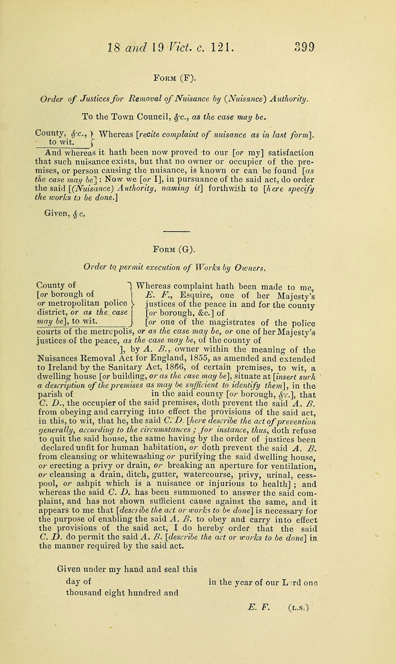 Form (F). Order of Justices for Removal of Nuisance by {Nuisance') Authority, To the Town Council, Sfc, as the case may he. County, ^c, > Whereas [recite complaint of nuisance as in last form}. to wit. ^ And whereas it hath heen now proved to our [or my] satisfaction that such nuisance exists, but that no owner or occupier of the pre- mises, or person causing the nuisance, is known or can be found [as the case may be'\ : Now we [or I], in pursuance of the said act, do order the said [(Nuisance) Authority, naming it} forthwith to [h ere specify the works to be done.} Given, ^c. Form (G). Order to permit execution of Woi'ks by Owners. County of ^ Whereas complaint hath been made to me, [or borough of \ E. F., Esquire, one of her Majesty's or metropolitan police [. justices of the peace in and for the county district, or as the case | [or borough, «S;c.] of may be}, to wit. j [or one of the magistrates of the police courts of the metropolis, or as the case may be, or one of her Majesty's justices\of the peace, as the case may be, of the county of ], hj A. B., owner within the meaning of the Nuisances Eemoval Act for England, 1855, as amended and extended to Ireland by the Sanitary Act, 1866, of certain premises, to wit, a dwelling house [or building, or as the case may be}, situate at [insert such a description of the premises as may be sufficient to identify them}, in the parish of in the said county [or borough, S^-c.}, that C. D., the occupier of the said premises, doth prevent the said A. B. from obeying and carrying into effect the provisions of the said act, in this, to wit, that he, the said G. D. [here describe the act of prevention generally, according to the circumstances ; for instance, thus, doth refuse to quit the said house, the same having by the order of justices been declared unfit for human habitation, or doth prevent the said A. B. from cleansing or whitewashing or purifying the said dwelling house, or erecting a privy or drain, or breaking an aperture for ventilation, or cleansing a drain, ditch, gutter, watercourse, privy, urinal, cess- pool, or ashpit which is a nuisance or injurious to health] ; and whereas the said C D. has been summoned to answer the said com- plaint, and has not shown sufficient cause against the same, and it appears to me that [describe the act or works to be done} is necessary for the purpose of enabling the said A. B. to obey and carry into effect the provisions of the said act, I do hereby order that the said C Z). do permit the said A. B. [describe the act or works to be done} ia. the manner required by the said act. Given under my hand and seal this <iay of in the year of our Lord one thousand eight hundred and E. F. (l.s.)