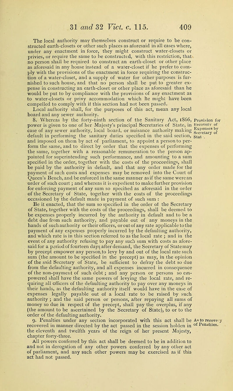 The local authority may themselves construct or require to be con- structed earth-closets or other such places as aforesaid in all cases where, under any enactment in force, they might construct water-closets or privies, or require the same to be constructed, with this restriction, that. no person shall be required to construct an earth-closet or other place as aforesaid in any house instead of a water-closet if he prefer to com- ply with the provisions of the enactment in force requiring the construc- tion of a water-closet, and a supply of water for other purposes is fur- nished to such house, and that no person shall be put to greater ex- pense in constructing an earth-closet or other place as aforesaid than he would be put to by compliance with the provisions of any enactment as to water-closets or privy accommodation which he might have been compelled to comply with if this section had not been passed. Local authority shall, for the purposes of this act, mean any local board and any sewer authority. 8. Whereas by the forty-ninth section of the Sanitary Act, i866, Provision for power is given to one of her Majesty's principal Secretaries of State, in Kecovery of case of any sewer authority, local board, or nuisance authority making ?^''^,*f,? „J default in performmg the sanitary duties specihed in the said section, gt^t ■. and imposed on them by act of parliament, to appoint a person to per- form the same, and to direct by order that the expenses of performing the same, together with a reasonable remuneration to the person ap- pointed for superintending such performance, and amounting to a sum specified in the order, together with the costs of the proceedings, shall be paid by the authority in default, and that any order made for the payment of such costs and expenses may be removed into the Court of Queen's Bench, and be enforced in the same manner as if the same vi^erean order of such court; and whereas it is expedient to make further provision for enforcing payment of any sum so specihed as aforesaid in the order of the Secretary of State, together with the costs of the proceedings occasioned by the default made in payment of such sum : Be it enacted, that the sum so specified in the order of the Secretary of State, together with the costs of the proceedings, shall be deemed to be expenses properly incurred by the authority in default and to be a debt due from such authority, and payable out of any moneys in the hands of such authority or their officers, oroutof any rate applicable to the payment of any expenses properly incurred by the defaulting authority, and which rate is in this section referred to as the local rate ; and in the event of any authority refusing to pay any such sum with costs as afore- said for a period of fourteen days after demand, the Secretary of State may by precept empower any persorv.to levy by and out of the local rate such sum (the amount to be specified in the precept) as may, in the opinion of the said Secretary of State, be sufficient to defray the debt so due from the defaulting authority, and all expenses incurred in consequence of the non-payment of such debt ; and any person or persons so em- powered shall have the same powers of levying the local rate, and re- quiring all officers of the defaulting authority to pay over any moneys in their hands, as the defaulting authority itself would have in the case of expenses legally payable out of a local rate to be raised by such authority ; and the said person or persons, after repaying all sums of money so due in respect of the precept, shall pay the overplus, if any (the amount to be ascertained by the Secretary of State), to or to the order of the defaulting authority. g. Penalties under any section incorporated with this act shall be Astorecove y recovered in manner directed by the act passed in the session holden in °^ Pen'i'lties, the eleventh and twelfth years of the reign of her present Majesty, chapter forty-three. All powers conferred by this act shall be deemed to be in addition to and not in derogation of any other powers conferred by any other act of parliament, and any such other powers may be exercised as if this act had not passed.