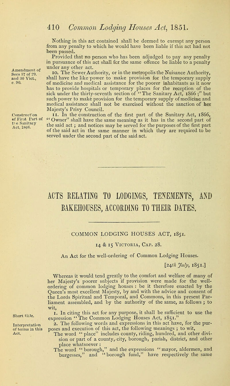 Amendment of Sees 37 of '29. and 30 Vict, c. 90. Construct'on ef First Part of tie Sanitary Act, 1866. 410 Common Lodging Houses Act, 1851. Nothing in this act contained shall be deemed to exempt any person from any penalty to which he would have been liable if this act had not been passed. Provided that no person who has been adjudged to pay any penalty in pursuance of this act shall for the same offence be liable to a penalty under any other act. 10. The Sewer Authority, or in the metropolis the Nuisance Authority, shall have the like power to make provision for the temporary supply of medicine and medical assistance for the poorer inhabitants as it now has to provide hospitals or temporary places for the reception of the sick under the thirty-seventh section of The Sanitary Act, 1866 ; but such power to make provision for the temporary supply of medicine and medical assistance shall not be exercised without the sanction of her Majesty's Privy Council. 11. In the construction of the first part of the Sanitary Act, 1866,  Owner shall have the same meaning as it has in the second part of the said act; and notices may be served for the purposes of the first part of the said act in the same manner in which they are required to be served under the second part of the said act. ACTS RELATING TO LODGINGS, TENEMENTS, AND BAKEHOUSES, ACCORDING TO THEIR DATES. Short title. Interpretation of terms in this Act. COMMON LODGING HOUSES ACT, 1851, 14 & 15 Victoria, Cap. 28. An Act for the well-ordering of Common Lodging Houses. l24tA y^uly, 1851.] Whereas it would tend greatly to the comfort and welfare of many of her Majesty's poorer subjects if provision were made for the well- ordering of common lodging houses : be it therefore enacted by the Queen's most excellent Majesty, by and with the advice and consent of the Lords Spiritual and Temporal, and Commons, in this present Par- liament assembled, and by the authority of the same, as follows ; to wit, 1. In citing this act for any purpose, it shall be suiBcient to use the expression The Common Lodging Houses Act, 1851. 2. The following words and expressions in this act have, for the pur- poses and execution of this act, the following meanings ; to wit, The word  place includes county, riding, hundred, and other divi- sion or part of a county, city, borough, parish, district, and other place whatsoever : The word borough, and the expressions mayor, aldermen, and burgesses, and borough fund, have respectively the same