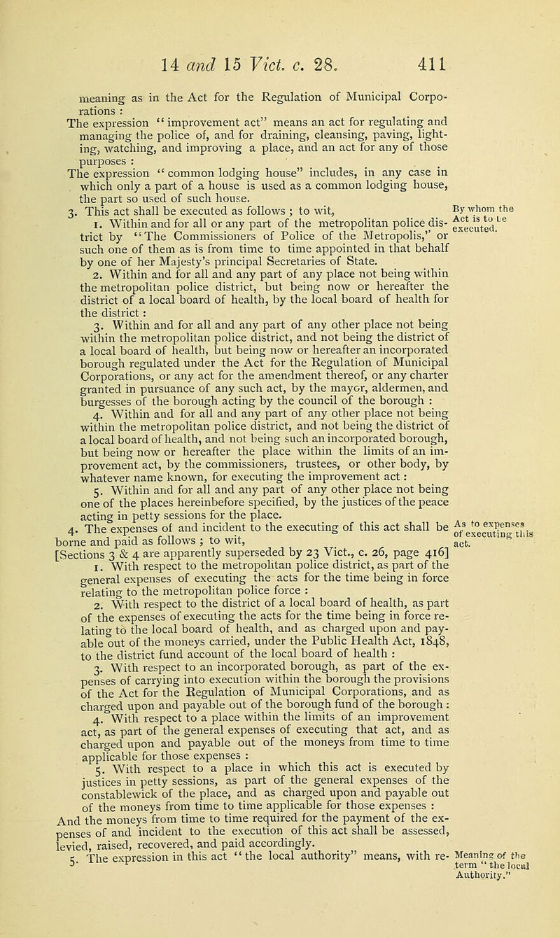 meaning as in the Act for the Regulation of Municipal Corpo- rations : The expression  improvement act means an act for regulating and managing the police of, and for draining, cleansing, paving, light- ing, watching, and improving a place, and an act for any of those purposes : The expression  common lodging house includes, in any case in which only a pail of a house is used as a common lodging house, the part so used of such house. 3. This act shall be executed as follows ; to wit, By whom the 1. Within and for all or any part of the metropolitan police dis- fxecuted.'''^ trict by The Commissioners of Police of the Metropohs,'' or such one of them as is from time to time appointed in that behalf by one of her Majesty's principal Secretaries of State. 2. Within and for all and any part of any place not being within the metropolitan police district, but being now or hereafter the district of a local board of health, by the local board of health for the district : 3. Within and for all and any part of any other place not being within the metropolitan police district, and not being the district of a local board of health, but being now or hereafter an incorporated borough regulated under the Act for the Regulation of Municipal Corporations, or any act for the am.endment thereof, or any charter granted in pursuance of any such act, by the mayor, aldermen, and burgesses of the borough acting by the council of the borough : 4. Within and for all and any part of any other place not being within the metropolitan police district, and not being the district of a local board of health, and not being such an incorporated borough, but being now or hereafter the place within the limits of an im- provement act, by the commissioners, trustees, or other body, by whatever name known, for executing the improvement act: 5. Within and for all and any part of any other place not being one of the places hereinbefore specified, by the justices of the peace acting in petty sessions for the place. 4. The expenses of and incident to the executing of this act shall be ^/ ^° expenses borne and paid as follows ; to wit, act. [Sections 3 & 4 are apparently superseded by 23 Vict., c. 26, page 416] 1. With respect to the metropolitan police district, as part of the general expenses of executing the acts for the time being in force relating to the metropolitan police force : 2. With respect to the district of a local board of health, as part of the expenses of executing the acts for the time being in force re- latino- to the local board of health, and as charged upon and pay- able out of the moneys carried, under the Public Health Act, 1848, to the district fund account of the local board of health : 3. With respect to an incorporated borough, as part of the ex- penses of carrying into execution within the borough the provisions of the Act for the Regulation of Municipal Corporations, and as charged upon and payable out of the borough fund of the borough : 4. With respect to a place within the limits of an improvement act, as part of the general expenses of executing that act, and as charged upon and payable out of the moneys from time to time applicable for those expenses : 5. With respect to a place in which this act is executed by justices in petty sessions, as part of the general expenses of the constablewick of the place, and as chai-ged upon and payable out of the moneys from time to time applicable for those expenses : And the moneys from time to time required for the payment of the ex- penses of and incident to the execution of this act shall be assessed, levied, raised, recovered, and paid accordingly. i; The expression in this act the local authority means, with re- Meaning of the ->■ '^ term  the local Authority.