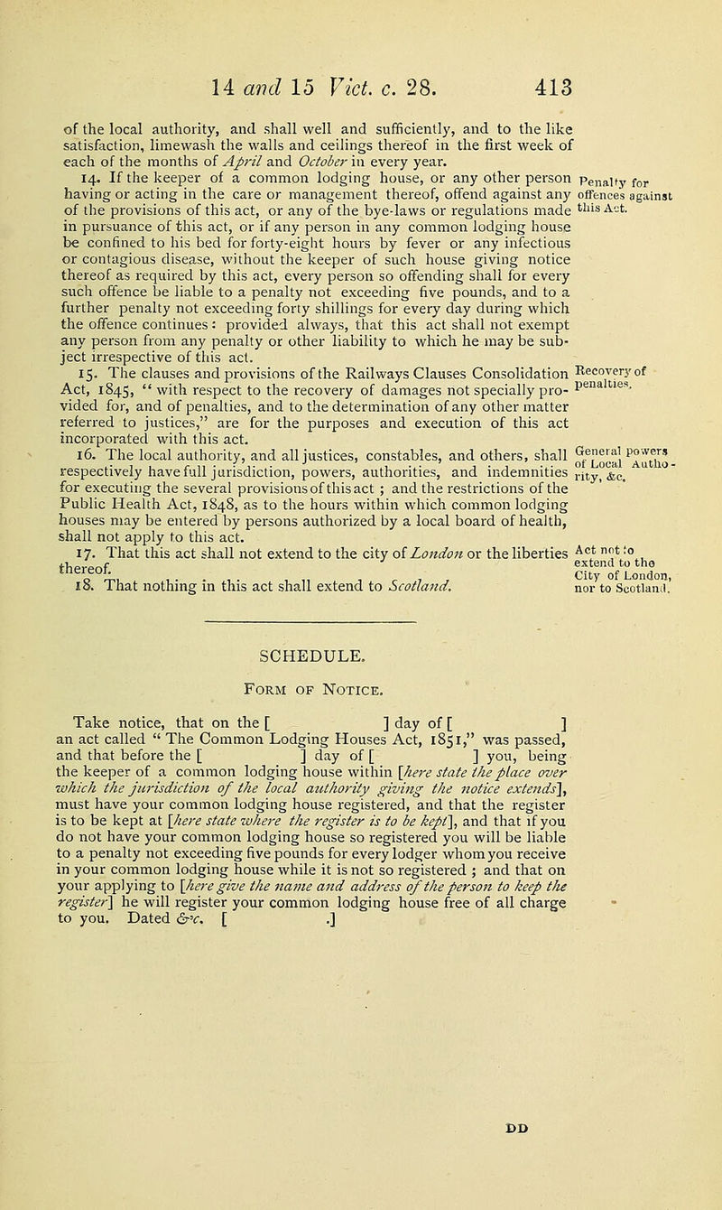 of the local authority, and shall well and sufficiently, and to the like satisfaction, limewash the walls and ceilings thereof in the first week of each of the months oi April and October \\\ every year. 14. If the keeper of a common lodging house, or any other person Penalty for having or acting in the care or management thereof, offend against any ofTences against of the provisions of this act, or any of the bye-laws or regulations made •'^'''^ A-*' in pursuance of this act, or if any person in any common lodging house be confined to his bed for forty-eight hours by fever or any infectious or contagious disease, without the keeper of such house giving notice thereof as required by this act, every person so offending shall for every such offence be liable to a penalty not exceeding five pounds, and to a further penalty not exceedmg forty shillings for every day during which the offence continues: provided always, that this act shall not exempt any person from any penalty or other liability to which he may be sub- ject irrespective of this act. 15. The clauses and provisions of the Railways Clauses Consolidation Recovery of Act, 1845,  with respect to the recovery of damages not specially pro- ■'^^°* ''^''' vided for, and of penalties, and to the determination of any otlier matter referred to justices, are for the purposes and execution of this act incorporated with this act. 16. The local authority, and all justices, constables, and others, shall Cr.eeral powers .- 1 , r n • • T • .1 -i- J • 1 -i- of Local Autlio- respectively have lull jurisdiction, powers, authorities, and indemnities j.jty^ ^^^ for executing the several provisions of this act ; and the restrictions of the Public Health Act, 1848, as to the hours within which common lodging houses may be entered by persons authorized by a local board of health, shall not apply to this act. 17. That this act shall not extend to the city oiLondon or the liberties ^°* ^^ '°^, thereof. extend to tho 18. That nothing in this act shall extend to Scotland. nor to Scotland.' SCHEDULE, Form of Notice. Take notice, that on the [ ] day of [ ] an act called  The Common Lodging Houses Act, 1851, was passed, and that before the [ ] day of [ ] you, being the keeper of a common lodging house within \here state the place over tvhich the jurisdiction of the local authority giving the notice extends^, must have your common lodging house registered, and that the register is to be kept at \Jiere state where the register is to be kept], and that if you do not have your common lodging house so registered you will be liable to a penalty not exceeding five pounds for every lodger whom you receive in your common lodging house while it is not so registered ; and that on your applying to [here give the name and address of the person to keep the register] he will register your common lodging house free of all charge to you. Dated drv. [ .]