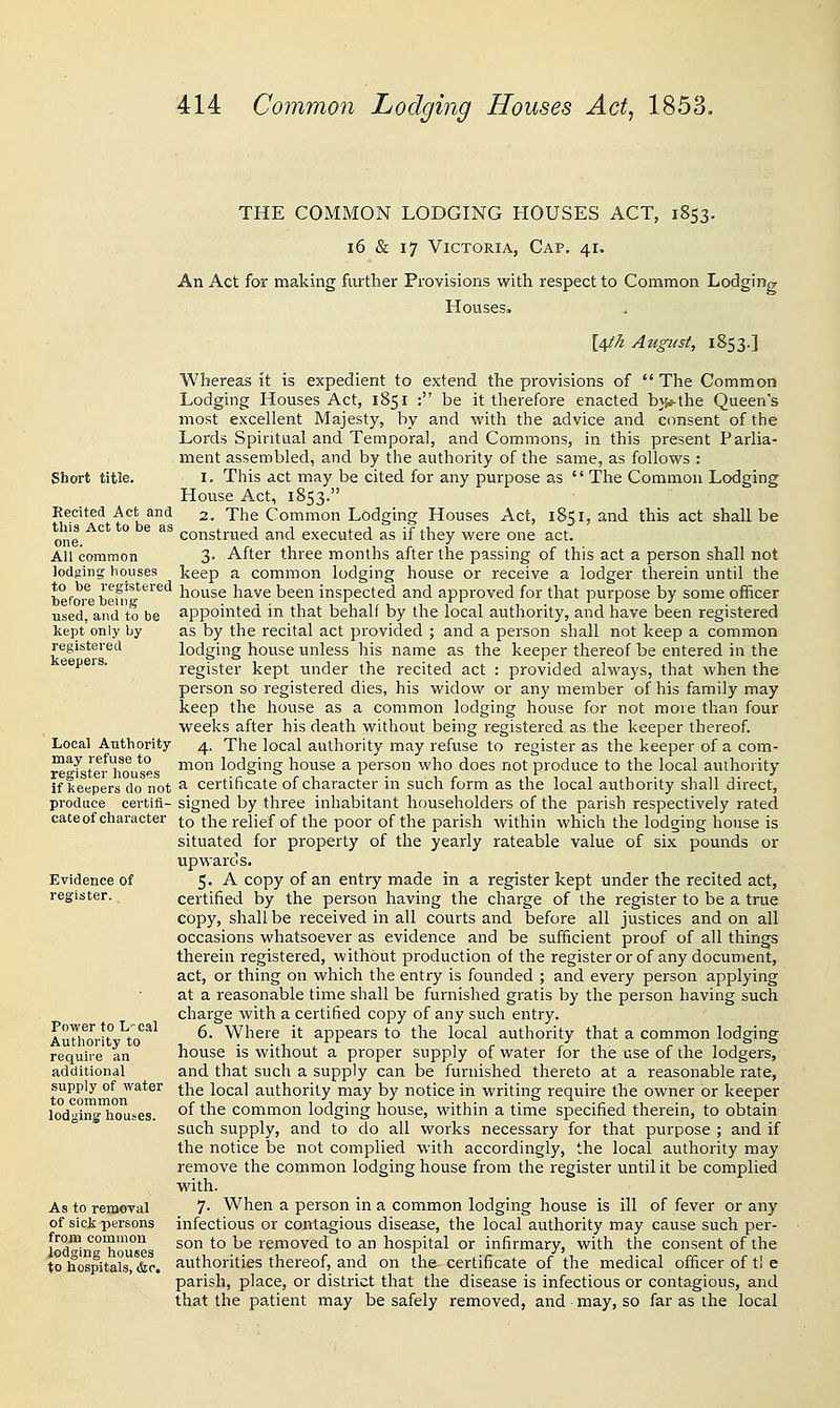 THE COMMON LODGING HOUSES ACT, 1853. 16 & 17 Victoria, Cap. 41, An Act for making further Provisions with respect to Common Lodging Houses. [4^/2 August, 1853.] Whereas it is expedient to extend the provisions of  The Common Lodging Houses Act, 1851 : be it therefore enacted b3}»-the Queen's most excellent Majesty, by and with the advice and consent of the Lords Spiritual and Temporal, and Commons, in this present Parlia- ment assembled, and by the authority of the same, as follows : Short title. I. This act may be cited for any purpose as  The Common Lodging House Act, 1853. Recited Act and 2. The Common Lodging Houses Act, 1851, and this act shall be one.^*^* ^° ^^ construed and executed as if they were one act. All common 3- After three months after the passing of this act a person shall not lodging houses keep a common lodging house or receive a lodger therein until the befOTe befn?*^^'^ house have been inspected and approved for that purpose by some officer used, and to be appointed in that behalf by the local authority, and have been registered kept only by as by the recital act provided ; and a person shall not keep a common registered lodging house unless his name as the keeper thereof be entered in the eepers. register kept under the recited act : provided always, that when the person so registered dies, his widow or any member of his family may keep the house as a common lodging house for not more than four weeks after his death without being registered as the keeper thereof Local Authority 4. The local authority may refuse to register as the keeper of a com- re^ tei 1^0 *°s ™°^'' ^°'^§''§ house a person who does not produce to the local authority if kespers do not ^ certificate of character in such form as the local authority shall direct, produce certifl- signed by three inhabitant householders of the parish respectively rated cate of character to the relief of the poor of the parish within which the lodging house is situated for property of the yearly rateable value of six pounds or upwards. Evidence of S* -^ copy of an entry made in a register kept under the recited act, register. certified by the person having the charge of the register to be a true copy, shall be received in all courts and before all justices and on all occasions whatsoever as evidence and be sufficient proof of all things therein registered, without production of the register or of any document, act, or thing on which the entry is founded ; and every person applying at a reasonable time shall be furnished gratis by the person having such charge with a certified copy of any such entry. A'Tlforit ^to'^^^ ^' Where it appears to the local authority that a common lodging require an house is without a proper supply of water for the use of the lodgers, additional and that such a supply can be furnished thereto at a reasonable rate, supply of water ^he local authority may by notice in writing require the owner or keeper loding houses, of the common lodging house, within a time specified therein, to obtain such supply, and to do all works necessary for that purpose ; and if the notice be not complied with accordingly, the local authority may remove the common lodging house from the register until it be complied with. As to removal 7- When a person in a common lodging house is ill of fever or any of sici persons infectious or contagious disease, the local authority may cause such per- r d^ '^*''h'° ^^^ ^° ^^ removed to an hospital or infirmary, with the consent of the to hospitals, &c authorities thereof, and on the certificate of the medical officer of ti e parish, place, or district that the disease is infectious or contagious, and that the patient may be safely removed, and may, so far as the local