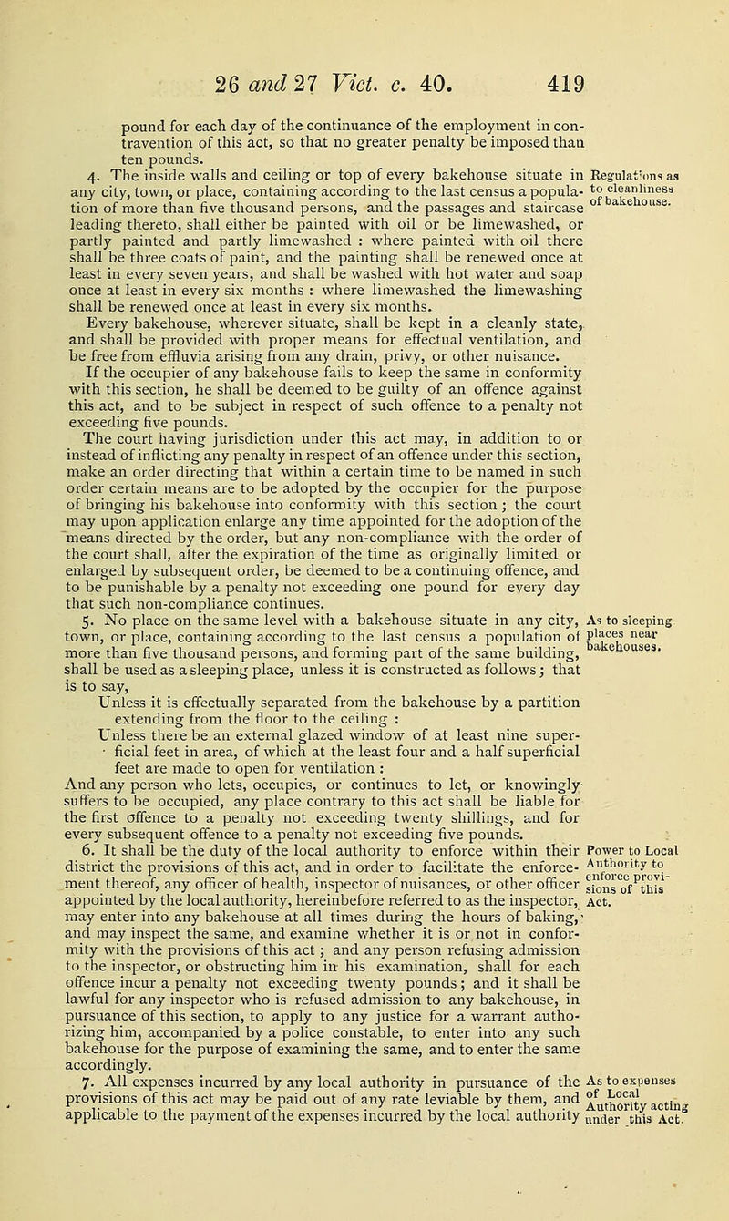 pound for each day of the contmuance of the employment m con- travention of this act, so that no greater penalty be imposed than ten pounds. 4. The inside walls and ceiling or top of every bakehouse situate in Regulat'ons as any city, town, or place, containing according to the last census a popula- to cleanliness tion of more than five thousand persons, and the passages and staircase ° * ^ °'*^^- leading thereto, shall either be painted with oil or be limewashed, or partly painted and partly limewashed : where painted with oil there shall be three coats of paint, and the painting shall be renewed once at least in every seven years, and shall be washed with hot water and soap once at least in every six months : where limewashed the limewashing shall be renewed once at least in every six months. Every bakehouse, wherever situate, shall be kept in a cleanly state, and shall be provided with proper means for effectual ventilation, and be free from effluvia arising from any drain, privy, or other nuisance. If the occupier of any bakehouse fails to keep the same in conformity with this section, he shall be deemed to be guilty of an offence against this act, and to be subject in respect of such offence to a penalty not exceeding five pounds. The court having jurisdiction under this act may, in addition to or instead of inflicting any penalty in respect of an offence under this section, make an order directing that within a certain time to be named in such order certain means are to be adopted by the occupier for the purpose of bringing his bakehouse into conformity with this section ; the court may upon application enlarge any time appointed for the adoption of the means directed by the order, but any non-compliance with the order of the court shall, after the expiration of the time as originally limited or enlarged by subsequent order, be deemed to be a continuing offence, and to be punishable by a penalty not exceeding one pound for every day that such non-compliance continues. 5. No place on the same level with a bakehouse situate in any city, As to sleeping town, or place, containing according to the last census a population of P'^°®^ ^^'■' more than five thousand persons, and forming part of the same building, ^ ® ouses. shall be used as a sleeping place, unless it is constructed as follows; that is to say, Unless it is effectually separated from the bakehouse by a partition extending from the floor to the ceiling : Unless there be an external glazed window of at least nine super- ■ ficial feet in area, of which at the least four and a half superficial feet are made to open for ventilation : And any person who lets, occupies, or continues to let, or knowingly suffers to be occupied, any place contrary to this act shall be liable for the first offence to a penalty not exceeding twenty shillings, and for every subsequent offence to a penalty not exceeding five pounds. 6. It shall be the duty of the local authority to enforce within their Power to Local district the provisions of this act, and in order to facilitate the enforce- Authority to ment thereof, any officer of health, inspector of nuisances, or other officer gjons of^thrs appointed by the local authority, hereinbefore referred to as the inspector, Act. may enter into any bakehouse at all times during the hours of baking,- and may inspect the same, and examine whether it is or not in confor- mity with the provisions of this act; and any person refusing admission to the inspector, or obstructing him in his examination, shall for each offence incur a penalty not exceeding twenty pounds; and it shall be lawful for any inspector who is refused admission to any bakehouse, in pursuance of this section, to apply to any justice for a warrant autho- rizing him, accompanied by a police constable, to enter into any such bakehouse for the purpose of examining the same, and to enter the same accordingly. 7. All expenses incurred by any local authority in pursuance of the As to expenses provisions of this act may be paid out of any rate leviable by them, and ^^t'J^oj^ty acting applicable to the payment of the expenses incurred by the local authority anjier this Act.