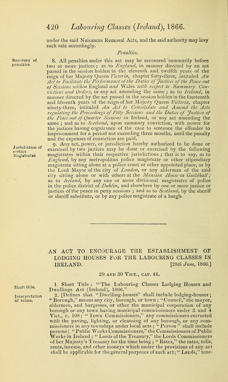Recovery peualtica. Jurisdiction of certain Magistratss. under the said Nuisances Removal Acts, and the said authority may levy such rate accordingly. Penalties. 8. All penalties under this act may be recovered summarily before two or more justices ; as to England, in manner directed by an act passed in the session holden in the eleventh and twelfth years of the reign of her Majesty Queen Victoria, chapter forty-three, intituled An Act to Facilitate the Performance of the Duties of Justices of the Peace out of Sessions within England and Wales with respect to Summary Con- victions and Orders, or any act amending the same ; as to Ireland, in manner directed by the act passed in the session holden in the fourteenth and fifteenth years of the reign of her Majesty Queen Victoria, chapter ninety-three, intituled An Act to Consolidate and Ainend the Acts regulating the Proceedings of Petty Sessions and the Duties of Justices of the Peace out of Quarter Sessions in Ireland, or any act amending the same ; and as to Scotland, upon summary conviction, with power for the justices havmg cognizance of the case to sentence the offender to imprisonment for a period not exceeding three months, until the penalty and the expenses of conviction are paid. 9. Any act, power, or jurisdiction hereby authorized to be done or ' exercised by two justices may be done or exercised by the following magistrates within their respective jurisdictions ; that is to say, as to England, by any metropolitan police magistrate or other stipendiary magistrate sitting alone at a police court or other appointed place, or by the Lord Mayor of the city of London, or any alderman of the said city sitting alone or with others at the Mansioti House or Guildhall; as to Ireland, by any one or more divisional magistrates of police in the police district of Dublin, and elsewhere by one or more justice or justices of the peace in petty sessions ; and as to Scotland, by the sheriff or sheriff substitute, or by any police magistrate of a burgh. Slioi-t title, Interpretation of terms. AN ACT TO ENCOUEAGE THE ESTABLISHMENT OF LODGING HOUSES FOE THE LABOUEING CLASSES IN lEELAND, [28i!A Jum, 1866.] 29 AND 30 Vict., cap. 44. 1. Short Title: The Labouring Classes Lodging Houses and Dwellings Act (Ireland), 1866. 2. [Defines that Dwelling-houses shall include lodging-houses ;  Borough, means any city, borough, or town ; Council, the mayor, aldermen, and burgesses, or other the municipal corporation of any borough or any town having municijial commissioners under 3 and 4 Vict., c. 108; Town Commissioners, any commissioners entrusted with the paving, lighting, or cleansing of any borough, or any com- missioners in any townships under local acts ; Person shall include persons;  Public Works Commissioners, the Commissioners of Public Works in Ireland ;  Lords of the Treasury, the Lords Commissioners of her Majesty's Treasury for the time being ;  Bates, the rates, tolls, rents, income, and other moneys which under the provisions of any act shall be applicable for the general purposes of such act;  Lands, tene-