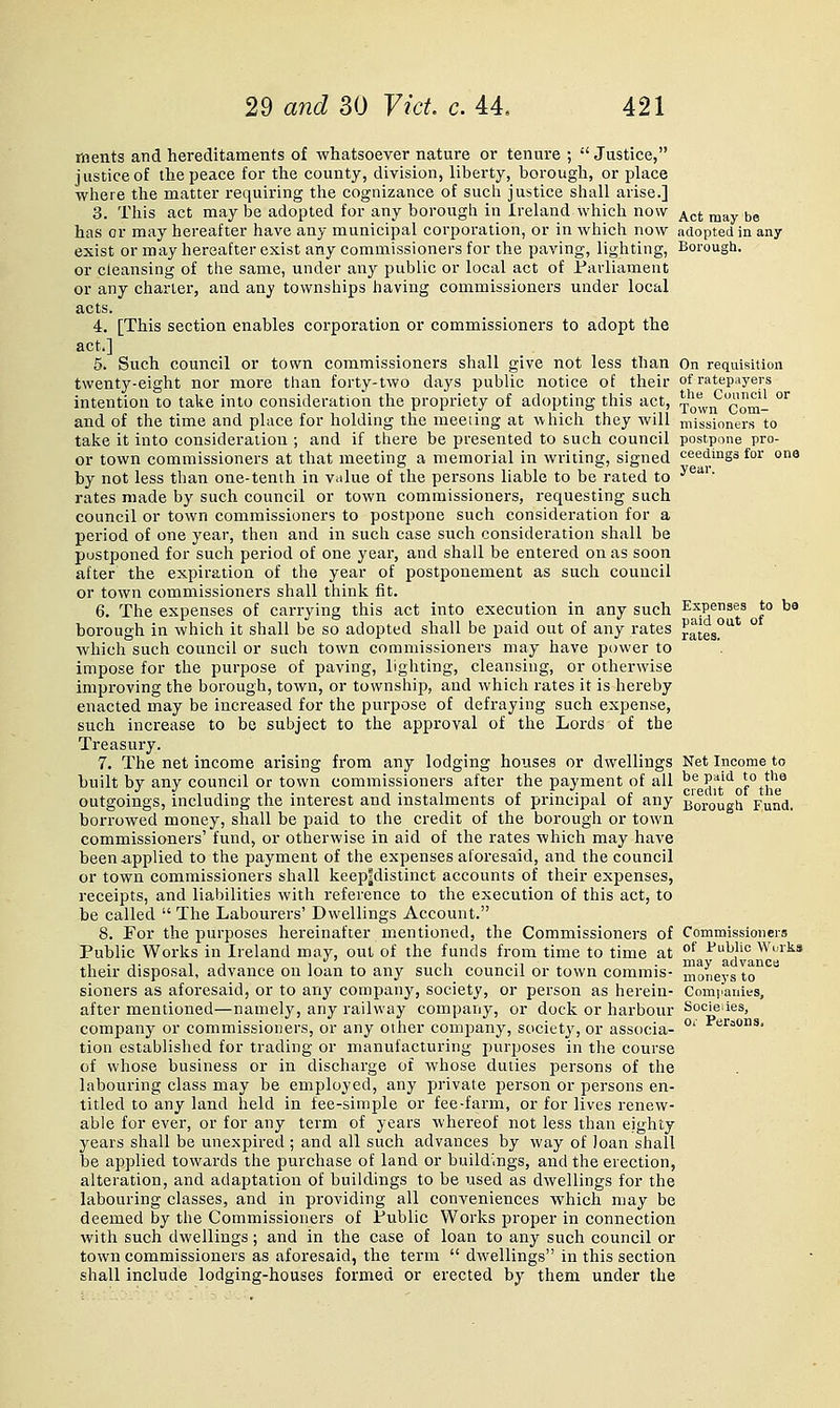 ments and hereditaments of whatsoever nature or tenure ;  Justice, justice of the peace for the county, division, liberty, borough, or place wlaere the matter requiring tlie cognizance of such justice shall arise.] 3. This act may be adopted for any borough in Ireland which now j^gj ^.^y ^e has or may hereafter have any municipal corporation, or in which now adopted in any exist or may hereafter exist any commissioners for the paving, lighting. Borough. or cleansing of the same, under any public or local act of Parliament or any charier, and any townships having commissioners under local acts. 4. [This section enables corporation or commissioners to adopt the act.] 5. Such council or town commissioners shall give not less than On requisition twenty-eight nor more than forty-two days public notice of their of ratepayers intention to talic into consideration the propriety of adopting this act, xowif^Com- ^ and of the time and place for holding the meeting at which they will missioners to take it into consideration ; and if there be presented to such council postpone pro- or town commissioners at that meeting a memorial in writing, signed ceedings for one by not less than one-tenth in value of the persons liable to be rated to ^^'*' rates made by such council or town commissioners, requesting such council or town commissioners to postpone such consideration for a period of one year, then and in such case such consideration shall be postponed for such period of one year, and shall be entered on as soon after the expiration of the year of postponement as such council or town commissioners shall think fit. 6. The expenses of carrying this act into execution in any such Expenses to be borough in which it shall be so adopted shall be paid out of any rates rates!''^ which such council or such town commissioners may have power to impose for the purpose of paving, lighting, cleansing, or otherwise improving the borough, town, or township, and which rates it is hereby enacted may be increased for the purpose of defraying such expense, such increase to be subject to the approval of the Lords of the Treasury. 7. The net income arising from any lodging houses or dwellings Net Income to built by any council or town commissioners after the payment of all '^^ J?*'''^ f°tf^^ outgoings, including the interest and instalments of principal of any jj^rougii Fund, borrowed money, shall be paid to the credit of the borough or town commissioners' fund, or otherwise in aid of the rates which may have been applied to the payment of the expenses aforesaid, and the council or town commissioners shall keep?distinct accounts of their expenses, receipts, and liabilities with reference to the execution of this act, to be called  The Labourers' Dwellings Account. 8. For the purposes hereinafter mentioned, the Commissioners of Commissioners Public Works in Ireland may, out of the funds from time to time at °^ I'uWic Wurks their disposal, advance on loan to any such council or town commis- moneys to'^*^*^ sioners as aforesaid, or to any company, society, or person as herein- Companies, after mentioned—namely, any railway company, or dock or harbour Socieaes, company or commissioners, or any other company, society, or associa- °' P'''^=*'^' tion established for trading or manufacturing purposes in the course of whose business or in discharge of whose duties persons of the labouring class may be employed, any private person or persons en- titled to any land held in fee-simple or fee-farm, or for lives renew- able for ever, or for any term of years whereof not less than eighty years shall be unexpired ; and all such advances by way of loan shall be applied towards the purchase of land or buildings, and the erection, alteration, and adaptation of buildings to be used as dwellings for the labouring classes, and in providing all conveniences which may be deemed by the Commissioners of Public Works proper in connection with such dwellings; and in the case of loan to any such council or town commissioners as aforesaid, the term  dwellings in this section shall include lodging-houses formed or erected by them under the