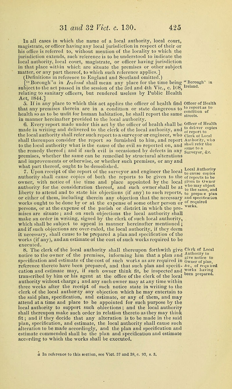 In all cases in wliich the name of a local authority, local court, magistrate, or ofBcer having any local jurisdiction in respect of their or his office is referred to, without mention of the locality to which the jurisdiction extends, such reference is to be understood to indicate the local authority, local court, magistrate, or officer having jurisdiction in that place within which are situate the pi'emises or other subject matter, or any part thereof, to which such reference applies.] (Definitions in reference to England and Scotland omitted.) [Borougha in Ireland shall mean any place for the time being Borough in subject to the act passed in the session of the Srd and 4th Vic, c. 108, l^'^land. relating to sanitary officers, but rendered useless by Public Health Act, 1844.] 5. If in any place to which this act applies the officer of health find Officer of Health that any premises therein are in a condition or state dangerous to'°''?r°'^''''^^*° health so as to be unfit for human habitation, he shall report the same streets. in manner hereinafter provided to the local authority. 6. Every report made under this act by the officer of health shall be Officer of Health made in writing and delivered to the clerk of the local authority, and ^° rlpOTTto°^^^ the local authority shall refer such report to a surveyor or engineer, who clerk of Local shall thereupon consider the report so furnished to him, and report Amhority, who to the local authority what is the cause of the evil so reported on, and ®'^'' '.*^^'' ^^^ the remedy thereof; and if such evil is occasioned by defects in any sui-veyor. &c. premises, whether the same can be remedied by structural alterations and improvements or otherwise, or whether such premises, or any and what part thereof, ought to be demolished. i a h ■• 7. Upon receipt of the report of the surveyor and engineer the local to^cause'^^copied authority shall cause copies of both the reports to be given to the of reports to be owner, with notice of the time and place appointed by the local g»'en to owner authority for the consideration thereof, and such owner shall be at ri'\°v,™^^ object ,., •' , . , , i 1 • 1 . . ,.,1 N 1 to the same, and liberty to attend and to state his objections (it any) to such reports, to prepaie plan or either of them, including therein any objection that the necessary and specification works ought to be done by or at the expense of some other person or °^ required persons, or at the expense of the parish or district in which the pre- ^^°' ^ mises are situate ; and on such objections the local authority shall make an order in writing, signed by the clerk of such local authority, which shall be subject to appeal in manner hereinafter mentioned; and if such objections are over-ruled, the local authority, if they deem it necessary, shall cause to be prepared a plan and specification of the worlis (if any), and an estimate of the cost of such works required to be executed. 8. The clerk of the local authority shall thereupon forthwith give CUrk of Local notice to the owner of the premises, informing him that a plan and gi^e'no/^^ %„ specification and estimate of the cost of such works as are required in Owner of plan, reference thereto have been prepared, and that such plan and specifi- Ac, of required cation and estimate may, if such owner think fit, be inspected and jyorl^s having transcribed by him or his agent at the office of the clerk of the local pieparea. authority without charge ; and any such owner may at any time within three weeks after the receipt of such notice state in writing to the clerk of the local authority any objection which he may entertain to the said plan, specification, and estimate, or any of them, and may attend at a time and place to be appointed for such purpose by the local authority to support such objections; and the local authority shall thereupon make such order in relation thereto as they may think fit; and if they decide that any alteration is to be made in the said plan, specification, and estimate, the local authority shall cause such alteration to be made accordingly, and the plan and specification and estimate commended shall be the plan and specification and estimate according to which the works shall be executed. a In reference to this section, see Vict. 37 and 38, c. 93, s. 8.