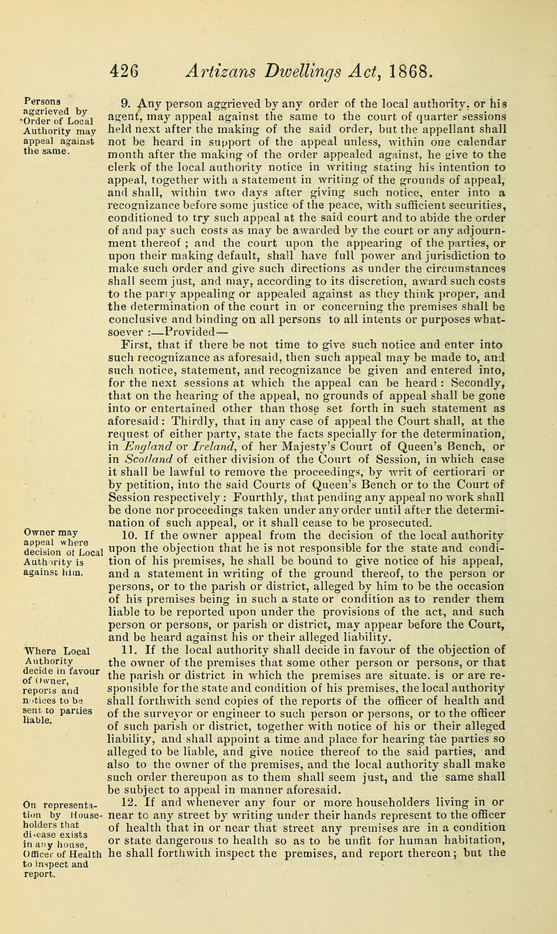 Persons aggrieved by •Order of Local Authority may appeal against the same. Owner may appeal where decision ot Local Authority is against, him. Where Local Authority decide In favour of Owner, reports and nitices to be sent to parties liable. On representa- tion by House- holders that di-ease exists In any house, Officer of Health to inspect and report. 9. Any person aggrieved by any order of the local authority, or his agent, may appeal against the same to the court of quarter sessions held next after the making of the said order, but the appellant shall not be heard in support of the appeal unless, within one calendar month after the making of the order appealed against, he give to the clerk of the local authority notice in writing stating his intention to appeal, together with a statement in writing of the grounds of appeal, and shall, within two days after giving such notice, enter into a recognizance before some justice of the peace, with sufHcient securities, conditioned to try such appeal at the said court and to abide the order of and pay such costs as may be awarded by the court or any adjourn- ment thereof ; and the court upon the appearing of the parties, or upon their making default, shall have full power and jurisdiction to make such order and give such directions as under the circumstances shall seem just, and may, according to its discretion, award such costs to the party appealing or appealed against as they think proper, and the determination of the court in or concerning the premises shall be conclusive and binding on all persons to all intents or purposes what- soever :—Provided— First, that if there be not time to give such notice and enter into such recognizance as aforesaid, tlien such appeal may be made to, and such notice, statement, and recognizance be given and entered into, for the next sessions at which the appeal can be heard : Secondly, that on the hearing of the appeal, no grounds of appeal shall be gone into or entertained other than those set forth in such statement as aforesaid: Thirdly, that in any case of appeal the Court shall, at the request of either party, state the facts specially for the determination, in England or Ireland, of her Majesty's Court of Queen's Bench, or in Scotland of either division of the Court of Session, in which case it shall be lawful to remove the proceedings, by writ of certiorari or by petition, into the said Courts of Queen's Bench or to the Court of Session respectively: Fourthly, that pending any appeal no work shall be done nor proceedings taken under any order until after the determi- nation of such appeal, or it shall cease to be prosecuted. 10. If the owner appeal from the decision of the local authority upon the objection that he is not responsible for the state and condi- tion of his premises, he shall be bound to give notice of his appeal, and a statement in writing of the ground thereof, to the person or persons, or to the parish or district, alleged by him to be the occasion of his premises being in such a state or condition as to render them liable to be reported upon under the provisions of the act, and such person or persons, or parish or district, may appear before the Court, and be heard against his or their alleged liability. 11. If the local authority shall decide in favour of the objection of the owner of the premises that some other person or persons, or that the parish or district in which the premises are situate, is or are re- sponsible for the state and condition of his premises, the local authority shall forthwith send copies of the reports of the officer of health and of the surveyor or engineer to such person or persons, or to the officer of such parish or district, together with notice of his or their alleged liability, and shall appoint a time and place for hearing the parties so alleged to be liable, and give notice thereof to the said parties, and also to the owner of the premises, and the local authority shall make such order thereupon as to them shall seem just, and the same shall be subject to appeal in manner aforesaid. 12. If and whenever any four or more householders living in or near to any street by writing under their hands represent to the officer of health that in or near that street any premises are in a condition or state dangerous to health so as to be unfit for human habitation, he shall forthwith inspect the premises, and report thereon; but the