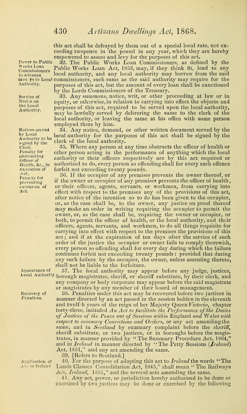 Service of Notice on the Local Authority, Notices served by Local Authority to be signed by tlie Clerk. Penalty for obstructing ■Officer of Health, &c., in execution of A ct. Penalty for preventing fxecucioQ of Act. this act shall be defrayed by them out of a special local rate, not ex- ceeding twopence in the pound in any year, which they are hereby empowered to assess and levy for the purposes of this act. Power to Public 32. The Public Works Loan Commissioners, as defined by the Comrais^sioners P-Wic Works Loan Act, 1853, may, if they think fit, lend to any to advance local authority, and any local authority may borrow from the said mon ys to Local commissioners, such siims as the said authority may require for the Authority. purposes of this act, but the amount of every loan shall be sanctioned by the Lords Commissioners of the Treasury, 33. Any summons, notice, writ, or other proceeding at law or in equity, or otherwise,in relation to carrying into effect the objects and purposes of this act, required to be served upon the local authority, may be lawfully served by delivering the same to the clerk of the local authority, or leaving the same at his office with some person employed there by him. 34. Any notice, demand, or other written document served by the local authority for the purposes of this act shall be signed by the clerk of the local authority. 35. Where any person at any time obstructs the ofiicer of health or other person acting in the performance of anything which the local authority or their officers respectively are by this act required or authorized to do, every person so offending shall for every such offence forfeit not exceeding twenty pounds. 36. If the occupier of any premises prevents the owner thereof, or if the owner or occupier of any premises prevents the officer of health, or their officers, agents, servants, or workmen, from carrying into effect with respect to the premises any of the provisions of this act, after notice of the intention so to do has been given to the occupier, or, as the case shall be, to the owner, any justice on proof thereof may make an order in writing requiring the occupier to permit the owner, or, as the case shall be, requiring the owner or occupier, or both, to permit the officer of health, or the local authority, and their officers, agents, servants, and workmen, to do all things requisite for carrying into effect with respect to the premises the provisions of this act; and if at the expiration of ten days after the service of such order of the justice the occupier or owner fails to comply therewith, every person so offending shall for every day during which the failure continues forfeit not exceeding twenty pounds : provided that during any such failure by the occupier, the owner, unless assenting thereto, shall not be liable to the forfeiture. 37. The local authority may appear before any judge, justices. Local Authority.^Qj.Qygjj magistrates, sheriff, or sheriff substitute, by their clerk, and any company or body corporate may appear before the said magistrate or magistrates by any member of their board of management. 38. Penalties under this act may be recovered before two justices in manner directed by an act passed in the session holden in the eleventh and twelfih years of the reign of her Majesty Queen Victoria, chapter forty-three, intituled An Act to facilitate the Performance of the Duties of Justices of the Peace out of Sessions within England and Wales iviih respect to summary Convictions and Orders, or any act amending the same, and in Scotland by summary complaint before the sheriff, sheriff substitute, or two justices, or in boroughs before the magis- trates, in manner provided by  The Summary Procedure Act, 1864, and in Ireland in manner directed by The Petty Sessions (Ireland) Act, 1851, and any act amending the same. 39. [Kefers to Scotland.] 40. Por the purpose of adapting this act to Ireland the words The Lands Clauses Consolidation Act, 1845, shall mean  The Railways Act, Ireland, 1851, and the several acts amending the same. 41. Any act, power, or jurisdiction hereby authorised to be done or exercised by two justices may be done or exercised by the following Appearance of Recovery of Penalties. Application of Aci to Ireland