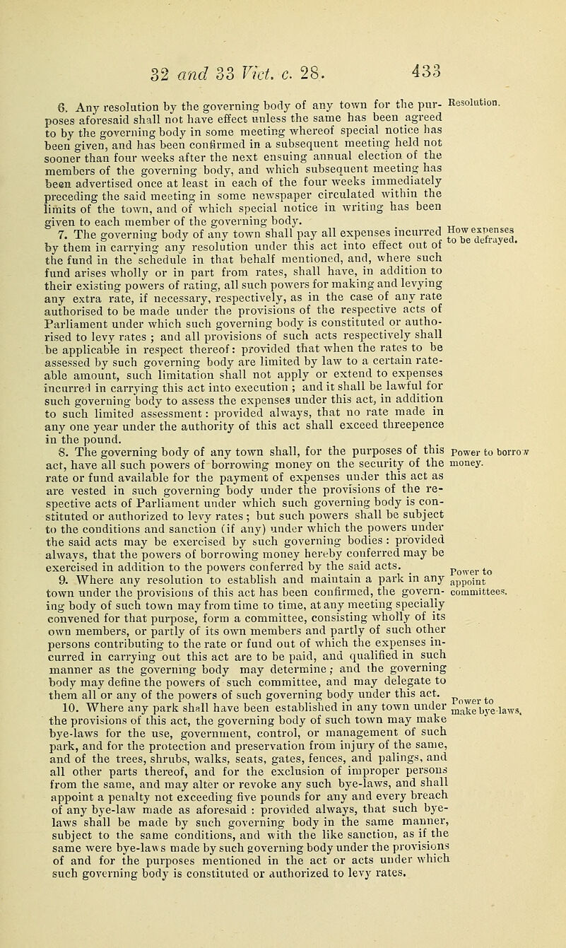 6. Any resolution by the governing body of any town for the pur- Resolution, poses aforesaid shall not have effect unless the same has been agreed to by the governing body in some meeting whereof special notice has been given, and has been confirmed in a subsequent meeting held not sooner than four weeks after the next ensuing annual election of the members of the governing body, and which subsequent meeting has been advertised once at least in each of the four weeks immediately preceding the said meeting in some newspaper circulated within the limits of the town, and of which special notice in writing has been given to each member of the governing body. 7. The governing body of any town shall pay all expenses incurred ^°^/^^™y|j^_ by them in carrying any resolution under this act into effect out of the fund in the'schedule in that behalf mentioned, and, where such fund arises wholly or in part from rates, shall have, in addition to their existing powers of rating, all such powers for making and levying any extra rate, if necessary, respectively, as in the case of any rate authorised to be made under the provisions of the respective acts of Parliament under which such governing body is constituted or autho- rised to levy rates ; and all provisions of such acts respectively shall be applicable in respect thereof: provided that when the rates to be assessed by such governing body are limited by law to a certain rate- able amount, such limitation shall not apply or extend to expenses incurred in carrying this act into execution ; and it shall be lawful tor such governing body to assess the expenses under this act, in addition to such limited assessment: provided always, that no rate made in any one year under the authority of this act shall exceed threepence in the pound. 8. The governing body of any town shall, for the purposes of this power to borro y act, have all such powers of borrowing money on the security of the money. rate or fund available for the payment of expenses iinder this act as are vested in such governing body under the provisions of the re- spective acts of Parliament under which such governing body is con- stituted or authorized to levy rates; but such powers shall be subject to the conditions and sanction (if any) under which the powers under the said acts may be exercised by such governing bodies : provided always, that the powers of borrowing money hereby conferred may be exei'cised in addition to the powers conferred by the said acts. _ power to 9. Where any resolution to establish and maintain a park in any appoint town under the provisions of this act has been confirmed, the govern- committees. ing body of such town may from time to time, at any meeting specially convened for that purpose, form a committee, consisting wholly of its own members, or partly of its own members and partly of such other persons contributing to the rate or fund out of which the expenses in- curred in carrying out this act are to be paid, and qualified in such manner as tlie governing body may determine; and the governing body may define the powers of such committee, and may delegate to them all or any of the powers of such governing body under this act. p^^ygj,jp 10. Where any park shall have been established in any town under make bye-laws, the provisions of this act, the governing body of such town may make bye-laws for the use, government, control, or management of such park, and for the protection and preservation from injury of the same, and of the trees, shrubs, walks, seats, gates, fences, and palings, and all other parts thereof, and for the exclusion of improper persons from the same, and may alter or revoke any such bye-laws, and shall appoint a penalty not exceeding five pounds for any and every breach of any bye-law made as aforesaid ; provided always, that such bye- laws shall be made by such governing body in the same manner, subject to the same conditions, and with the like sanction, as if the same were bye-laws made by such governing body under the provisions of and for the purposes mentioned in the act or acts under which such governing body is constituted or authorized to levy rates.