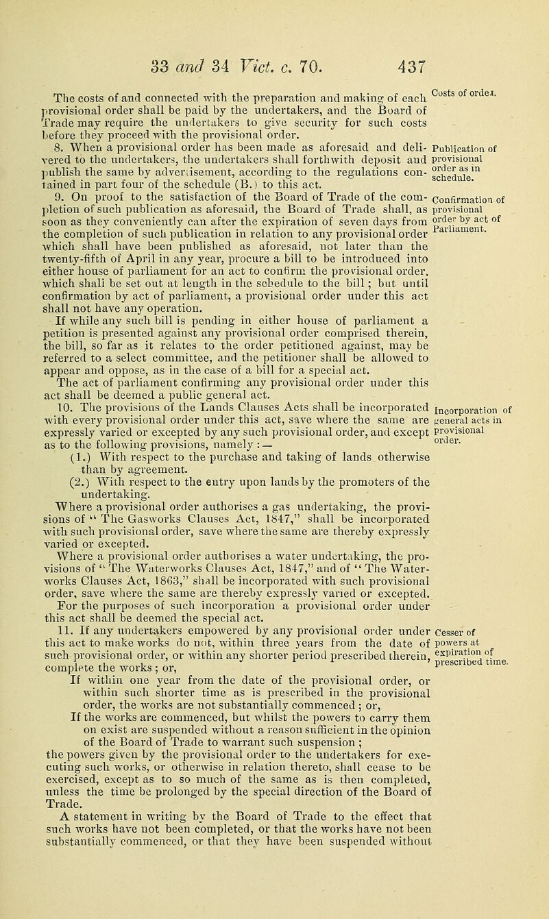 The costs of and connected with the preparation and making of each ° ^^'^ '^''' provisional order shall be paid by the undertal^ers, and the Board of Trade may require the undertakers to give security for such costs before they proceed with the provisional order. 8. When a provisional order has been made as aforesaid and deli- Publication of vered to the undertakers, the undertakers shall forthwith deposit and provisional publish the same by advenisement, according to the regulations con- sf^g^^g^'^ tained in part four of the schedule (B.) to this act. 9. On proof to the satisfaction of the Board of Trade of the com- confirmation of pletion of such publication as aforesaid, the Board of Trade shall, as provisional boon as they conveniently can after the expiration of seven days from order by act of the completion of such publication in relation to any provisional order ^^ li^nien . which shall have been published as aforesaid, not later than the twenty-fifth of April in any year, procure a bill to be introduced into either house of parliament for an act to confirm the provisional order, which shall be set out at length in the schedule to the bill; but until confirmation by act of parliament, a provisional order under this act shall not have any operation. If while any such bill is pending in either house of parliament a petition is presented against any provisional order comprised therein, the bill, so far as it relates to the order petitioned against, may be referred to a select committee, and the petitioner shall be allowed to appear and oppose, as in the case of a bill for a special act. The act of parliament confirming any provisional order under this act shall be deemed a public general act. 10. The provisions of the Lands Clauses Acts shall be incorporated incorporation of with every provisional order under this act, save where the same are general acts in expressly varied or excepted by any such provisional order, and except provisional as to the following provisions, namely :— order. (1.) With respect to the purchase and taking of lands otherwise than by agreement. (2.) With respect to the entry upon lands by the promoters of the undertaking. Where a provisional order authorises a gas undertaking, the provi- sions of  The Gasworks Clauses Act, 1847, shall be incorporated with such provisional order, save where the same are thereby expressly varied or excepted. Where a provisional order authorises a water undertaking, the pro- visions of ■ The Waterworks Clauses Act, 184-7, and of  The Water- works Clauses Act, 1863, shall be incorpoi'ated with such provisional order, save where the same are thereby expressly varied or excepted. For the purposes of such incorporation a provisional order under this act shall be deemed the special act. 11. If any undertakers empowered by any provisional order under Cesser of this act to make works do not, within three years from the date of powers at such provisional order, or within any shorter period prescribed therein, aspiration of ^ . .., 1 ' •' r if ^ ) pi-escnbed time, complete the works ; or, ^ If within one year from the date of the provisional order, or within such shorter time as is prescribed in the provisional order, the works are not substantially commenced ; or, If the works are commenced, but whilst the powers to carry them on exist are suspended without a reason sufficient in the opinion of the Board of Trade to warrant such suspension ; the powers given by the provisional order to the undertakers for exe- cuting sucli works, or otherwise in relation thereto, shall cease to be exercised, except as to so much of the same as is then completed, unless the time be prolonged by the special direction of the Board of Trade. A statement in writing by the Board of Trade to the effect that such works have not been completed, or that the works have not been substantially commenced, or that they have been suspended without