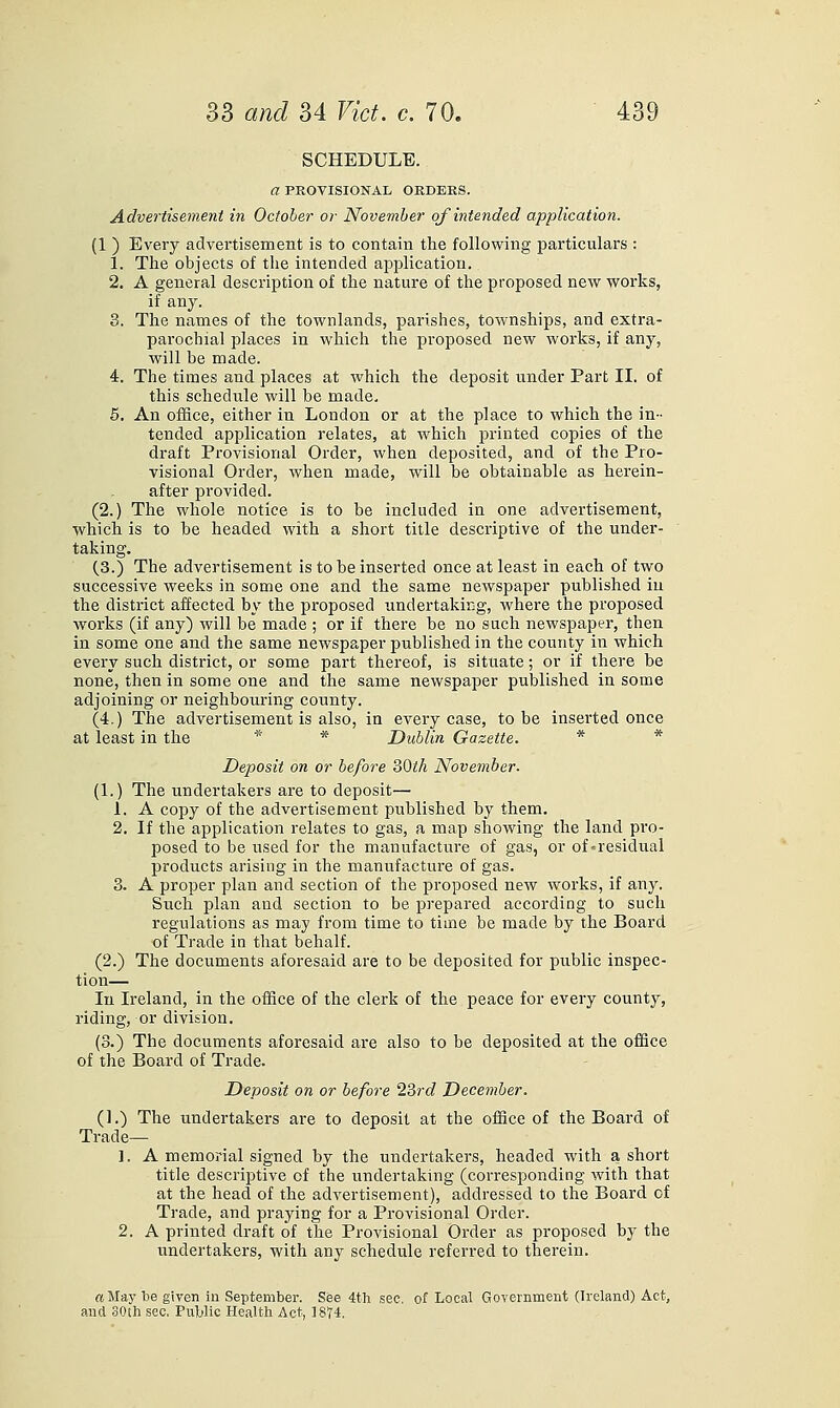 SCHEDULE. a PEOVISIONAL ORDERS. Advertisement in October or November of intended application. (1 ) Every advei'tisement is to contain the following particulars : 1. The objects of the intended aiDplicatiou. 2. A general description of the nature of the proposed new works, if any. 3. The names of the townlands, parishes, townships, and extra- parochial places in which the proposed new works, if any, will be made. 4. The times and places at which the deposit under Part II. of this schedule will be made, 6. An office, either in London or at the place to which the in- tended application relates, at which printed copies of the draft Provisional Order, when deposited, and of the Pro- visional Order, when made, will be obtainable as herein- after provided. (2.) The whole notice is to be included in one advertisement, which is to be headed with a short title descriptive of the under- taking. (.3.) The advertisement is to be inserted once at least in each of two successive weeks in some one and the same newspaper published in the district affected by the proposed undertaking, where the proposed works (if any) will be made ; or if there be no such newspaper, then in some one and the same newspaper published in the county in which every such district, or some part thereof, is situate; or if there be none, then in some one and the same newspaper published in some adjoining or neighbouring county. (4.) The advertisement is also, in every case, to be inserted once at least in the * * Dublin Gazette. * * Deposit on or before SOth November- (1.) The undertakers are to deposit— 1. A copy of the advertisement published by them. 2. If the application relates to gas, a map showing the land pro- posed to be used for the manufacture of gas, or of-residual products arising in the manufacture of gas. 3. A proper plan and section of the proposed new works, if any. Such plan and section to be prepared according to such regulations as may from time to time be made by the Board of Trade in that behalf. (2.) The documents aforesaid are to be deposited for public inspec- tion— lu Ireland, in the ofSce of the clerk of the peace for every county, riding, or division. (3.) The documents aforesaid are also to be deposited at the office of the Board of Trade. Deposit on or before 23rd December. (].) The undertakers are to deposit at the office of the Board of Trade— 1. A memorial signed by the undertakers, headed with a short title descriptive of the undertaking (corresponding with that at the head of the advertisement), addressed to the Board of Trade, and praying for a Provisional Order. 2. A printed draft of the Provisional Order as proposed by the undertakers, with any schedule referred to therein. a May be given in September. See 4th sec. of Local Government (Ireland) Act, and 30th sec. Public Health Act, 1874.