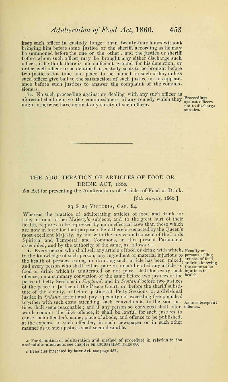 keep such officer in custody longer than twenty-four hours without bringing him before some justice or the sheriff, according as he may be summoned before the one or the other; and the justice or sheriff before whom such officer may be brought may either discharge such officer, if he think there is no sufficient ground for liis detention, or order sucli officer to be detained in custody so as to be brought before two justices at a time and place to be named in such order, unless such officer give bail to the satisfaction of such justice for his appear- ance before such justices to answer the complaint of the commis- sioners. 74. No such proceeding against or dealing with any such officer as aforesaid shall deprive the commissioners of any remedy which they fJaufgt^offi'^cers might otherwise have against any surety of such officer. not to discharge sureties. THE ADULTERATION OF ARTICLES OF FOOD OR DRINK ACT, i860. An Act for preventing the Adulteration« of Articles of Food or Drink. \6th Augtist, i860.] 23 & 24 Victoria, Cap. 84. Whereas the practice of adulterating articles of food and drink for sale, in fraud of her Majesty's subjects, and to the great hurt of their health, requires to be repressed by more effectual laws than those which are now in force for that purpose : Be it therefore enacted by the Queen's most excellent Majesty, by and with the advice and consent of the Lords Spiritual and Temporal, and Commons, in this present Parliament assembled, and by the authority of the same, as follows :— I. Every person who shall sell any article of food or di-rnk with which, Penalty on to the knowledge of such person, any ingredient or material injurious to persons selling the health of persons eating or drinking such article has been mixed, or'^i-J^^kkVowhig and every person who shall sell as pure or unadulterated any article of the same to be food or drink which is adulterated or not pure, shall for every such injuiiousto offence, on a summary conviction of the same before two justices of the health, peace at Petty Sessions in England, and in Scotland before two justices of the peace in Justice of the Peace Court, or before the sheriff substi- tute of the county, or before justices at Petty Sessions or a divisional justice in Ij-eland, forfeit and pay a penalty not exceeding five pounds,^ together with such costs attending such conviction as to the said jus-j\s to subsequent tices shall seem reasonable ; and if any person so convicted shall after- offences, wards commit the like offence, it shall be lawful for such justices to cause such offender's name, place of abode, and offence to be published, at the expense of such offender, in such newspaper or in such other manner as to such justices shall seem desirable. a For definition of adulteration and method of procedure in relation to the anti-adulteratiou acts, see chapter on adulteration, page 300. i Penalties increased by later Act, see page 457.