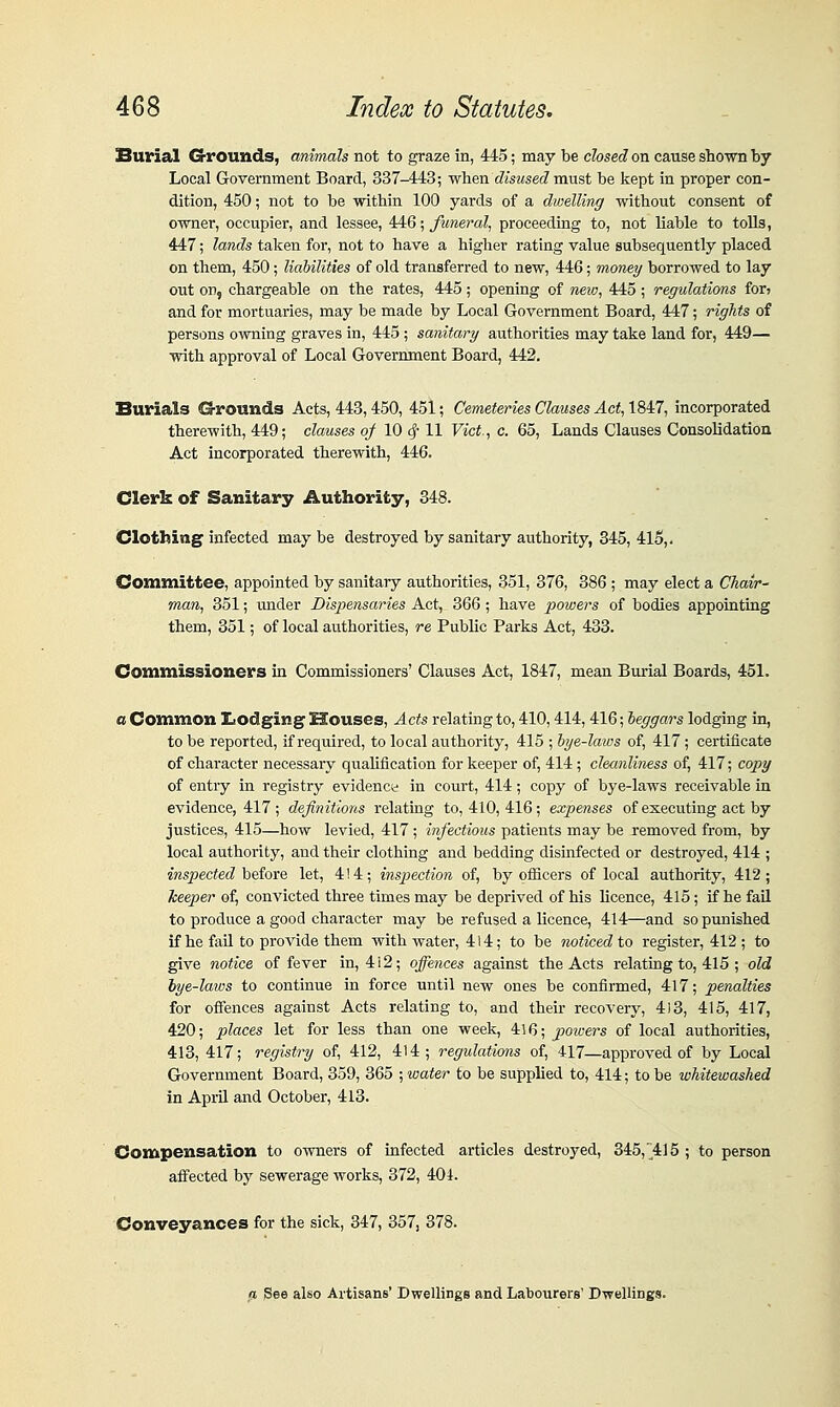 Surial G-rounds, animals not to graze in, 445; may be closed on cause shown by Local Government Board, 337-443; when disused must be kept in proper con- dition, 450; not to be within 100 yards of a dwelling without consent of owner, occupier, and lessee, 446; funeral, proceeding to, not liable to tolls, 447; lands taken for, not to have a higher rating value subsequently placed on them, 450; liabilities of old transferred to new, 446; money borrowed to lay out on, chargeable on the rates, 445; opening of neio, 445; regulations fori and for mortuaries, may be made by Local Government Board, 447; rights of persons owning graves in, 445 ; sanitary authorities may take land for, 449— with approval of Local Government Board, 442. Burials G-rounds Acts, 443,450, 451; Cemeteries Clauses Act,\M:7, incorporated therewith, 449; clauses of 10 ^ 11 Vict^, c. 65, Lands Clauses Consolidation Act incorporated therewith, 446. Clerk of Sanitary Authority, 848. Clothing infected may be destroyed by sanitary avithority, 345, 41S,. Committee, appointed by sanitary authorities, 351, 376, 386 ; may elect a Chavr^ man, 351; imder Dispensaries Act, 366 ; have powers of bodies appointing them, 351; of local authorities, re Public Parks Act, 433. Commissioners ia Commissioners' Clauses Act, 1847, mean Burial Boards, 451. a Common Ziodging^ Houses, Acts relating to, 410,414,416; beggars lodging in, to be reported, if required, to local authority, 415 ; bye-laws of, 417; certificate of character necessary qualification for keeper of, 414 ; cleanliness of, 417; copy of entry in registry evidence in court, 414; copy of bye-laws receivable in evidence, 417 ; definitions relating to, 410, 416; expenses of executing act by justices, 415—how levied, 417 ; infectious patients may be removed from, by local authority, and their clothing and bedding disinfected or destroyed, 414 ; inspected'b^^foxQ let, 414; hisjiection of, by officers of local authority, 412; keeper of, convicted three times may be deprived of his licence, 415; if he fall to produce a good character may be refused a licence, 414—and so punished if he faU to provide them with water, 414; to be noticed to register, 412 ; to give notice of fever in, 4i2; offences against the Acts relating to, 415 ; old bye-laws to continue in force until new ones be confirmed, 417; penalties for ofiences against Acts relating to, and their recovery, 413, 415, 417, 420; places let for less than one week, 416; powers of local authorities, 413, 417; registry of, 412, 414; regulations of, 417—approved of by Local Government Board, 359, 365 ; water to be supplied to, 414; to be whitewashed in April and October, 413. Compensation to owners of infected articles destroyed, 345,'415 ; to person affected by sewerage works, 372, 404. Conveyances for the sick, 347, 357, 378. a See also Artisans' Dwellings and Labourers' Dwellings.