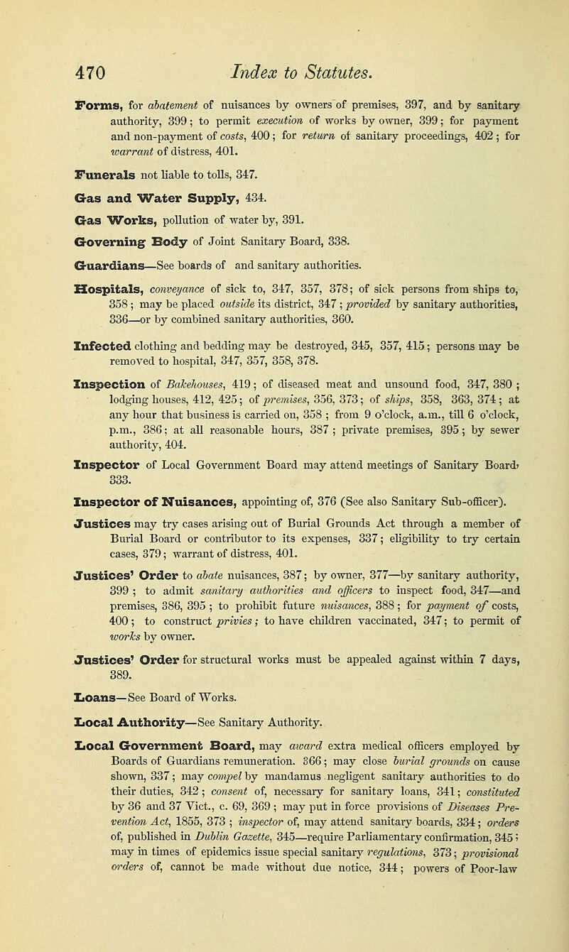 Forms, for abatement of nuisances by ownersof premises, 397, and by sanitary authority, 399; to permit execution of works by owner, 399; for payment and non-payment of costs, 400; for return, of sanitary proceedings, 402 ; for warrant of distress, 401. Funerals not liable to tolls, 347. G-as and Water Supply, 434. G-as Works, pollution of water by, 391. Governing Body of Joint Sanitary Board, 338. Guardians—See boards of and sanitary authorities. Hospitals, conveyance of sick to, 347, 357, 378; of sick persons from ships to, 358 ; may be placed outside its district, 347 ; provided by sanitary authorities, 836—or by combined sanitary authorities, 360. Infected clothing and bedding may be destroyed, 345, 357, 415; persons may be removed to hospital, 347, 357, 358, 378. Inspection of BaheJioiises, 419; of diseased meat and unsound food, 347, 380 ; lodging houses, 412, 425; of premises, 356, 373; of ships, 358, 363, 374; at any hour that business is carried on, 358 ; from 9 o'clock, a.m., till 6 o'clock, p.m., 386; at all reasonable hours, 387 ; private premises, 395; by sewer authority, 404. Inspector of Local Government Board may attend meetings of Sanitary Board? 383. Inspector of Nuisances, appointing of, 376 (See also Sanitaiy Sub-officer). Justices may try cases arising out of Burial Grounds Act through a member of Burial Board or contributor to its expenses, 337; eUgibility to try certain cases, 379; warrant of distress, 401. Justices' Order to abate nuisances, 387; by owner, 377—by sanitary authority, 399 ; to admit sanitary authorities and officers to inspect food, 347—and premises, 386, 395 ; to prohibit future nuisances, 388; for payment of costs, 400 ; to construct privies; to have children vaccinated, 347; to permit of worlcs by owner. Justices' Order for structural works must be appealed against within 7 days, 389. Loans—See Board of Works. IiOcal Authority—See Sanitary Authority. IiOcal Government Board, may aivard extra medical officers employed by Boards of Guardians remuneration. 366; may close burial grounds on cause shown, 337; may co??i2je? by mandamus negligent sanitary authorities to do their duties, 342; consent of, necessary for sanitary loans, 341; constituted by 36 and 37 Vict., c. 69, 369 ; may put in force provisions of Diseases Pre- vention Act, 1855, 373 ; inspector of, may attend sanitary boards, 384; orders of, published in Dublin Gazette, 345—require ParUamentary confirmation, 845 i may in tunes of epidemics issue special sanitary regulations, 373; provisional orders of, cannot be made without due notice, 844; powers of Poor-law