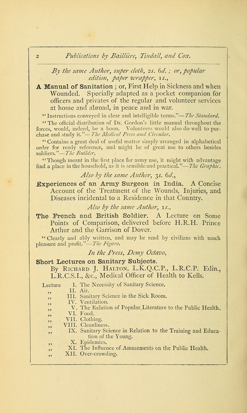 By the same Author, super doth, 2s. 6d. ; or, popular edition, paper wrapper, \s., A Manual of Sanitation; or, First Help in Sickness and when Wounded. Specially adapted as a pocket companion for officers and privates of the regular and volunteer services at home and abroad, in peace and in war.  Instructions conveyed in clear and intelligible terms.—The Standard. The official distribution of Dr. Gordon's little manual throughout the forces, would, indeed, be a boon. Volunteers would also do well to pur- chase and study it.—The Medical Press and Circular.  Contains a great deal of useful matter simply arranged in alphabetical order for ready reference, and might be of great use to others besides soldiers.—T/te Builder. Though meant in the first place for army use, it might with advantage find a place in the household, as it is sensible and practical.—The Graphic. Also by the same Author, 3^. 6d., Experiences of an Army Surgeon in India. A Concise Account of the Treatment of the Wounds, Injuries, and Diseases incidental to a Residence in that Country. Also by the same Author, \s., The French, and British Soldier. A Lecture on Some Points of Comparison, delivered before H.R.H. Prince Arthur and the Garrison of Dover. Clearly and ably written, and may be read by civilians with much pleasure and profit.—The Figaro. In the Press, Demy Octavo, Short Lectures on Sanitary Subjects. By Richard J. Halton, L.K.Q.C.P., L.R.C.P. Edin., L.R.C.S.I., &c.. Medical Officer of Health to Kells. Lecture I. The Necessity of Sanitary Science. II. Air. III. Sanitary Science in the Sick Room. IV. Ventilation. V. The Relation of Popular Literature to the Public Health. VI. Food. VII. Clothing. VIII. Cleanliness. IX. Sanitary Science in Relation to the Training and Educa- tion of the Young. X. Epidemics. XI. The Influence of Amusements on the Public Health. XII. Over-crowding.