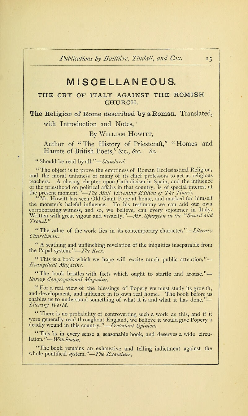 MISCELLAN E0U8. THE CRY OF ITALY AGAINST THE ROMISH CHURCH. The Religion of Rome described by a Roman. Translated, with Introduction and Notes, ■ By William Howitt, Author of  The History of Priestcraft,  Homes and Haunts of British Poets, &c., &c. 8j.  Should be read by all.—Standard.  The object is to prove the empthiess of Roman Ecclesiastical Religion, and the moral unfitness of many of its chief professors to act as religious teachers. A closing chapter upon .Catholicism in Spain, and the influence of the priesthood on political affairs in that country, is of special interest at the present moment.—The Mail {Evening Edition of The Times). Mr. Howitt has seen Old Giant Pope at home, and marked for himself the monster's baleful influence. To his testimony we can add our own corroborating witness, and so, we believe, can every sojourner in Italy. Written with great vigour and vivacity.—Mr. Spurgeon in the ^^Sword and Trowel.' The value of the work lies in its contemporary character.—Literary Churchman.  A scathing and unflinching revelation of the iniquities inseparable from the Papal system.—The Rock.  This is a book which we hope will excite much public attention.— Evangelical Magazine. The book bristles with facts which ought to startle and arouse.— Surrey Congregational Magazine.  For a real view of the blessings of Popery we must study its groM'th, and development, and influence in its own real home. The book before us enables us to understand something of what it is and what it has done.— Literary World.  There is no probability of controverting such a work as this, and if it were generally read throughout England, we believe it would give Popery a deadly wound in this country.—Protestant Opinion. This 'is in every sense a seasonable book, and deserves a wide circu- lation. — Watchman. The book remains an exhaustive and telling indictment against the whole pontifical system.—The Examiner,