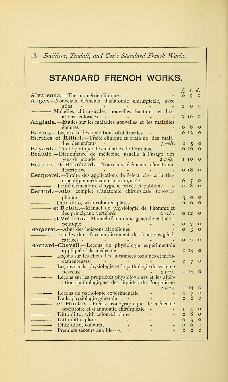 STANDARD FRENCH WORKS. Alvarenga.—Thermometrie clinique - - -050 Anger.—Nouveaux elements d'anatomie chirurgicale, avec atlas - - - - -200 Maladies chirurgicales nouvelles fractures et lux- ations, coloriees - - - - 7 10 o Anglada.—Etudes sur les maladies nouvelles et les maladies eteintes - - - - -080 Barnes.—Le9ons sur les operations obstetricales - -0120 Barthes et Rilliet.—Traite clinique et pratique des mala- dies des enfants - - - 3 vols. 150 Bayard.—Traite pratique des maladies de I'estomac - o 10 o Beaude.—Dictionnaire de medecine usuelle a I'usage des gens du monde - - - 2 vols. i i o o Beaunis et Bouchard.—Nouveaux elements d'anatomie descriptive - - - - o 18 o Becquerel.—Traite des applications de I'electricite a la the- rapeutique medicale et chirurgicale - -070 Traite elementaire d'hygiene privee et publique - 080 Beraud.'—Atlas complet d'anatomie chirurgicale topogra- phique - - - - -300 Ditto ditto, with coloured plates - -600 et Robin.—Manuel de physiologie de I'homme et des principaux vertebres - - 2 vols. 012 o • et Velpeau.—Manuel d'anatomie generale et thera- peutique - - - -070 Bergeret.—Abus des boissons alcooliques - -030 Fraudes dans I'accomplissement des fonctions gene- ratrices - - - - -026 Bernard-Ghevell.—Le9ons de physiologie experimentale appliquee a la medecine - - - o 14 o Le9ons sur les effets des substances toxiques et medi- camenteuses - - - -070 Le9ons sin- la physiologie et la pathologic du systeme nerveux - - - 2 vols. o 14 o Le9ons sur les proprietes physiologiques et les alter- ations pathologiques des liquides de I'organisme 2 vols. Le9ons de pathologie experimentale De la physiologie generale - ■> et Huette.—Precis iconographique de medecine operatoire et d'anatomie chirurgicale - Ditto ditto, with coloured plates Ditto ditto, plain Ditto ditto, coloured Premiers secours aux blesses - - - 0 14 0 0 7 0 0 6 0 I 4 0 2 8 0 0 3 0 0 6 0 0 2 0