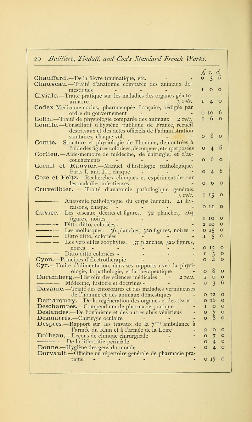 £ s. d. Chauffard.—De la fievre traumatique, etc. - -036 Chauveau.—Traite d'anatomie comparee des animaux do- mestiques - - - -100 Civiale.^—Traite pratique sur les maladies des organes genito- iirinaires - - - 3 vols. 140 Codex Medicamentarius, pliarmacopee fran9aise, redigee par ordre du gouvernement - - - o 10 6 Colin.—Traite de physiologic comparee des animaux 2 vols. 160 Comite.—Consultatif d'hygiene publique de France, recueil destravaux et des actes officiels de I'administration sanitaires, chaque vol. - - c 8 o Comte.—Stnicture et physiologic de I'homme, demontrees a I'aidedes figures coloriees,decoupees,etsupei-posees 046 Corlieu.—Aide-memoire de medecine, de chirurgie, et d'ac- couchements - - - -060 Cornil et Ranvier.—Manuel d'histologie pathologique. Parts I. and II., chaque - - -046 Coze et Feltz.-—Recherches cliniques et experimentales sur les maladies infectieuses - - -060 Cruveilhier. — Traite d'anatomie pathologique generale 5 vols. 115 o Anatomic pathologique du corps humain. 41 liv- raisons, chaque - - - -Olio Cuvier.—Les oiseaux decrits et figures. 72 planches, 464 figiTres, noires - - - - i 10 o Ditto ditto, coloriees - - - - 2 10 o Les molliisques. 56 planches, 520 figures, noires - 0150 Ditto ditto, coloriees - - -15° Les vers etles zoophytes. 37 planches, 520 figures, noires - - - - - o 15 o Ditto ditto coloriees - - - -1^0 Cyon.—Principes d'electrotherapie - - -040 Cyr.—Traite d'alimentation, dans ses rapports avec la physi- ologic, la pathologic, et la therapcutique - 080 Daremberg.—Histoire des sciences medicales - 2 vols. 100 Medecine, histoire et doctrines - - -036 Davaine.—-Traite des entozoaires et des maladies vermineuses de I'homme ct des animaux domestiques - 0120 Demarquay.—De la regeneration des organes et des tissus - o 16 o Deschampes.—Compendium de pharmacie pratique - 100 Deslandes,—De I'onanismc et des autres abus veneriens - 070 Desmarres.—Chirurgie oculaire - - -080 Despres.—Rapport sur les travaux de la 7^™= ambulance a I'amiee du Rhin et a I'armee de la Loire - 200 Dolbeau.—Lemons de clinique chirurgicale - -070 De la lithotritie perineale - - -040 Donne.—Hygiene des gens du monde - - -040 Dorvault.—Officine ou repertoire generale de pharmacie pra- tique - - - - - o 17 o