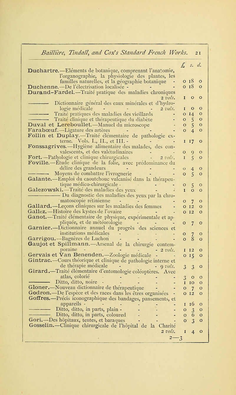 £ s. d. Duchartre.—Elements de botanique, comprenant I'anatomie, Torganographie, la physiologie des plantes, les families natm-elles, et la geographic botanique - O 18 O Duchenne.—De I'electrisation localisee - - -0180 Durand-Fardel.—Traite pratique des maladies chroniques 2 vols. 100 Dictionnaire general des eaux minerales et d'hydro- logie medicale - - - 2 vols. 100 Traite pratiques des maladies des vieillards - 0140 • Traite clinique et therapeutique du diabete - 05° Duval et Lereboullet.—Manuel du microscope - 050 Faraboeuf.—Ligature des arteres - - -040 Follin et Duplay.—Traite elementaire de pathologic ex- terne. Vols. I., II., et III. - - - i 17 o Fonssagrives.—Hygiene alimentaire des malades, des con- valescents, et des valetudinaires - -090 Fort.—Pathologic et clinique chirurgicales - 2 vols. 150 Fovilla.—Etude clinique de la folic, avec predominance du delire des grandeurs - - -040 Moyens de combattrc I'ivrogneric - -050 Galante.—Emploi du caoutchouc vulcanise dans la therapeu- tique medico-chirurgicale - ■ - -050 Galezo'wski.—Traite des maladies des ycux - -100 Du diagnostic des maladies des ycux par la chro- matoscopie retinicnne - - -070 Gallard.—Lecons cliniques sur Ics maladies des femmes - o 12 o Gallcz.—Histoirc des kystes dc I'ovaire • - - o 12 o Ganot.—Traite elementaire de physique, experimcntalc et ap pliquee, et de meteorologic - - -070 Gamier.—Dictionnaire annuel du progi-us des sciences ct institutions medicales - _ . - Garrigou.—-Bagneres de Luchon .... Gaujot et Spillmann.—Arsenal de la chirurgie contem- poraine - - - - - 2 vols. Gervais et Van Benenden.—Zoologic medicale - Gintrac.—Cours theoriquc ct clinique de pathologic interne et dc therapic medicale - - 9 vols. Girard.—Traite elementaire d'entomologie coleoptercs. Avcc atlas, colorie - - _ . . Ditto, ditto, noire - - . . . Gloner.—Nouveau dictionnaire dc therapeutique Godron.—Dc I'cspece et des races dans les etrcs organisees - GofTres.—Precis iconographique des bandages, panscments, ct appareils - - . . . . Ditto, ditto, in parts, plain .... Ditto, ditto, in parts, coloured Gori.—Des hopitaux, tentcs, et baraques - - - . Gosselin.—Clinique chirurgicale de I'hopital de la Charite 2 vols. 140 0 7 0 0 8 0 I 12 0 0 15 0 3 3 0 3 0 0 I 10 0 0 7 0 0 12 0 I 16 0 0 3 0 0 6 0 0 3 0