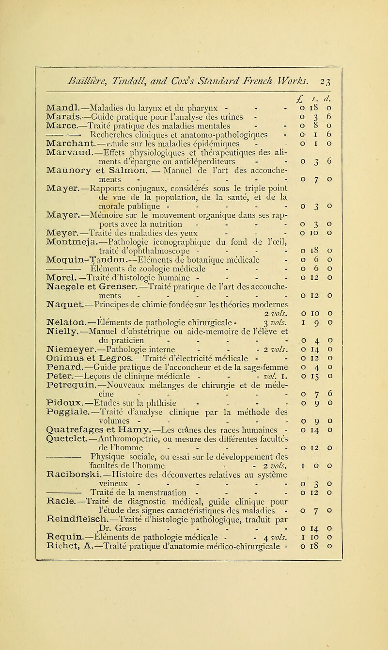 ^ s. d. Mandl.—Maladies du larynx et du pharynx - - - o 18 o Marais.—Guide pratique pour I'analyse des urines - 036 Marce.—Traite pratique des maladies mentales - -080 • Recherches cliniques et anatomo-pathologiques - 016 Marchant.—j:.tude sur les maladies epidemiques - ■ o i o Marvaud.—Effets physiologiques et therapeutiques des ali- ments d'epai-gne ou antideperditeurs - -036 Maunory et Salmon. — Manuel de I'art des accouche- ments - - - - - -070 Mayer.—Rapports conjugaux, consideres sous le triple point de vue de la population, de la sante, et de la morale publique - - - - -030 Mayer.—IMemoire sur le mouvement organique dans ses rap- ports avec la nutrition . . - - Meyer.—Traite des maladies des yeux Montmeja.—Pathologie iconographique du fond de I'reil, traite d'ophthalmoscope - - - - Moquin-Tandon.—Elements de botanique medicale Elements de zoologie medicale . . - Morel. ^Traite d'histologie humaine - - - - Naegele et Grenser.—Traite pratique de I'art desaccouclie- ments ------ Naquet.—Principesde chimie fondee sur les theories moderncs 2 vols. Nelaton.—Elements de pathologie chirurgicale - 3 vols. Nielly.—Manuel d'obstetrique ou aide-memoire de I'eleve et du praticien . - - . - Niemeyer.—Pathologie interne - - - 2 vols. Onimus et Legros.—Traite d'electricite medicale - Penard.—Guide pratique de I'accoucheur et de la sage-femme Peter.—Lecons de clinique medicale - - - vol. i. Petrequin.—Nouveaux melanges de chirurgie et de mede- cine - - - - - Pidoux.—Etudes sur la phthisie . - . . Poggiale.—Traite d'analyse clinique par la methode des volumes - - - - • Quatrefages et Hamy.—Les cranes des races humaines - Quetelet.—Anthromopetrie, ou mesure des differentes facultes de I'homme - - - - -0120 Physique sociale, ou essai sur le developpement des facultes de I'homme • - 2 vols, 100 Raciborski.—Histoire des decouvertes relatives au systeme veineux - - - - - -030 Traite de la menstruation - - - -0120 Racle.—Traite de diagnostic medical, guide clinique pour I'etude des signes caracteristiques des maladies - 070 Reindfleisch.—Traite d'histologie pathologique, traduit par ,Dr. Gross - - - - - o 14 o Requin.—E^lements de pathologie medicale - - 4 vols. i 10 o Richet, A.—Traite pi'atique d'anatomie medico-chirurgicale - 0180 0 3 0 0 10 0 0 18 0 0 6 0 0 6 0 0 12 0 0 12 0 0 10 0 I 9 0 0 4 0 0 14 0 0 12 0 0 4 0 0 15 0 0 7 6 0 9 0 0 9 0 0 14 0