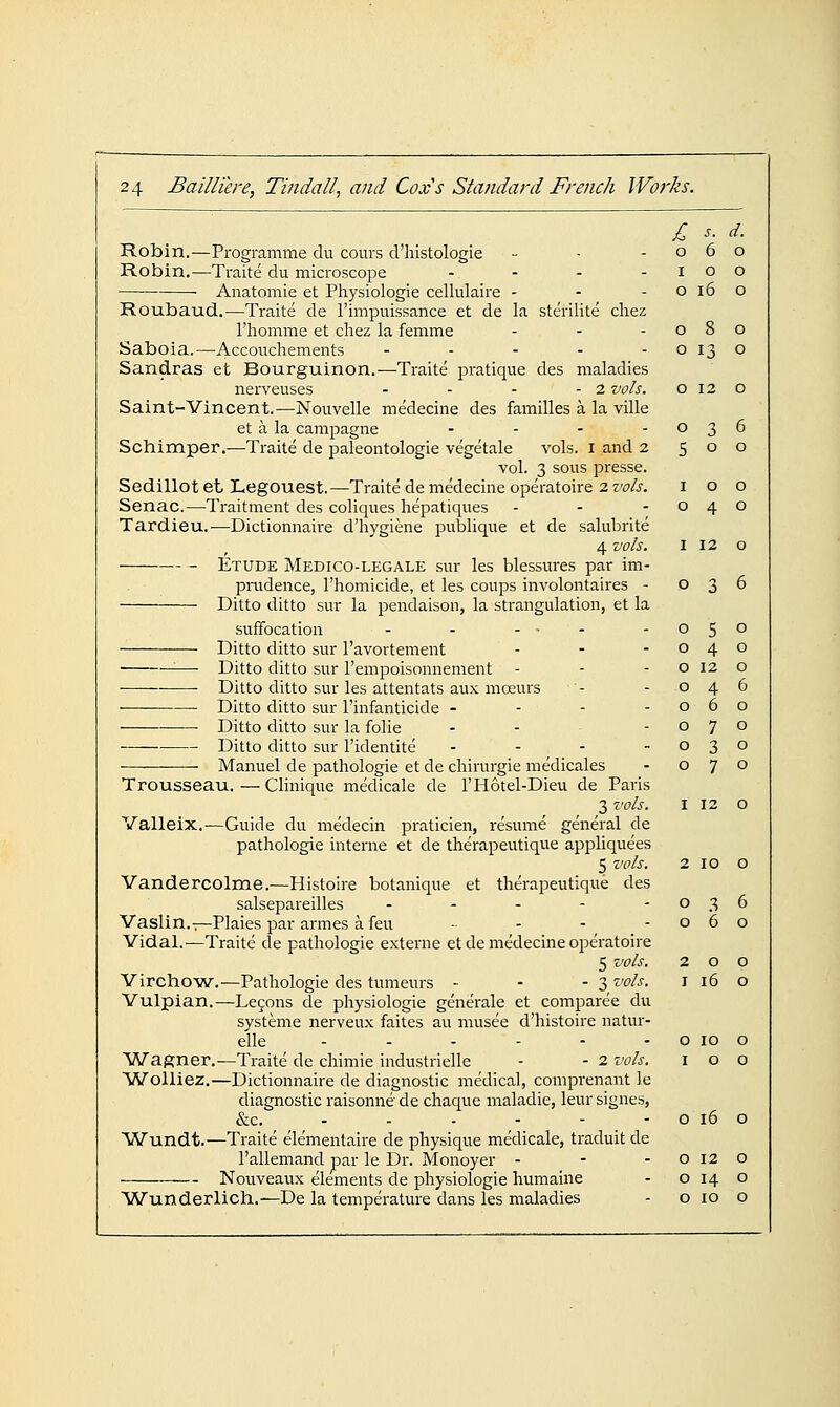 c J'. d. o 6 o I o o o i6 o o 8 o o 13 o o 12 o o 3 6 5 o o I o o o 4 o 24 Bailliere, Tindall, and Coxs Standard French Works. Robin.—Programme du cours d'histologie Robin.—Traite du microscope . . . . Anatomie et Physiologic cellulaire - Roubaud.—Traite de I'impuissance et de la sterilite cliez I'homme et cliez la femme Saboia.—Accouchements .... - Sandras et Bourguinon.—Traite pratique des maladies nerveuses - - - - 2 vols. Saint-Vincent.—Nouvelle medecine des families a la ville et a la campagne . . . - Schimper.—Traite de paleontologie vegetale vols, i and 2 vol. 3 sous presse. Sedillot et Legouest.—Traite de medecine operatoire 2 vols. Senac.—Traitment des coliques hepatiques Tardieu.—Dictionnaire d'hygiene publique et de salubrite 4 vols. 112 o Etude Medico-legale sur les blessures par im- piiidence, I'homicide, et les coups involontaires - 036 Ditto ditto sur la peirdaison, la strangulation, et la suffocation - - ... Ditto ditto sur I'avortement ——• Ditto ditto sur I'empoisonnement Ditto ditto sur les attentats aux moeurs Ditto ditto sur I'infanticide - - - - Ditto ditto sur la folic - - - Ditto ditto sur I'identite ... - Manuel de pathologic et de chirurgie medicales Trousseau.—Clinique medicale de I'Hotel-Dieu de Paris 3 vols. I 12 O Valleix.—Guide du medecin pi-aticicn, resume general de pathologic interne et de therapeutique appliquees 5 vols. 2 10 o Vandercolme.—Histoire botanique et therapeutique des salsepareilles - - - - -036 Vaslin.i—Plaies par armes a feu - - - -060 Vidal.—Traite de pathologic externe et de medecine operatoire 5 vols. 200 Yirchow.—Pathologic des tumeurs - - - 3 vols. i 16 o Yulpian.—Lc9ons de physiologic generale et comparee du systeme nerveux faitcs au musec d'histoire natur- elle - - - - - - o 10 o YVagner.—Traite de chimic industrielle - - 2 vols. i o o ■Wolliez.—Dictionnaire de diagnostic medical, comprenant le diagnostic raisonne de chaque maladie, leur signes, &c. - - - - - - o 16 o Wundt.—Traite elementaire de physique medicale, traduit de I'allcmand par le Dr. Monoyer - - -0120 Nouveaux elements de physiologic humaine - o 14 o ^Wunderlich.—De la temperature dans les maladies - o 10 o 0 5 0 0 4 0 0 12 0 0 4 6 0 6 0 0 7 0 0 3 0