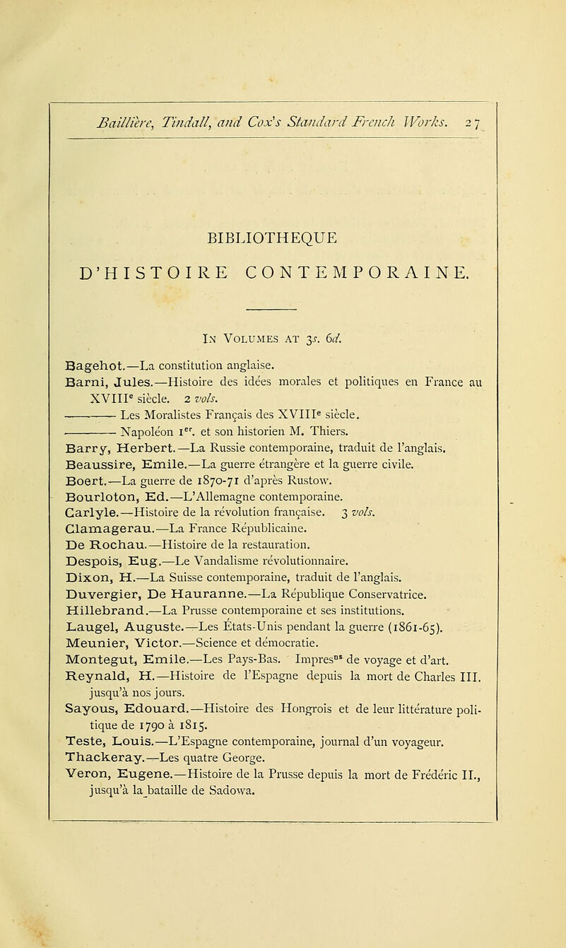 BIBLIOTHEQUE D'HISTOIRE CONTEMPORAINE. In Volumes at 3^. bd. Bagehot.—La constitution anglaise. Barni, Jules.—Histoire des iclees morales et politiques en France au XVIII* siecle. 2 vols. . Les Moralistes Fran9ais des XVIII« siecle. • Napoleon \. et son liistorien M. Thiers. Barry, Herbert.—La Russie contemporaine, traduit de I'anglais. Beaussire, Emile.—La guerre etrangere et la guerre civile. Boert.—La guerre de 1870-71 d'apres Rustow. Bourloton, Ed.—L'Allemagne contemporaine. Garlyle.—Histoire de la revolution fran^aise. 3 vols. Clamagerau.—La France Republicaine. De Rochau.—Histoire de la restauration. Despois, Eug.—Le Vandalisme revolutionnaire. Dixon, H.—La Suisse contemporaine, traduit de I'anglais. Duvergier, De Hauranne.—La Republique Conservatrice. Hillebrand.—La Prusse contemporaine et ses institutions. Laugel, Auguste.^Les Etats-Unis pendant la guerre (1861-65). Meunier, Victor.—Science et democratic. Montegut, Emile.—Les Pays-Bas. Impres' de voyage et d'art. Reynald, H.—Histoire de I'Espagne depuis la mort de Charles III. jusqu'a nos jours. Sayous, Edouard.—Histoire des Hongi-ois et de leur litterature poli- tique de 1790 a 1815. Teste, Louis.—L'Espagne contemporaine, journal d'un voyageur. Thackeray.—Les quatre George. Veron, Eugene.—Histoire de la Prusse depuis la mort de Frederic II., jusqu'a la_bataille de Sadovva.