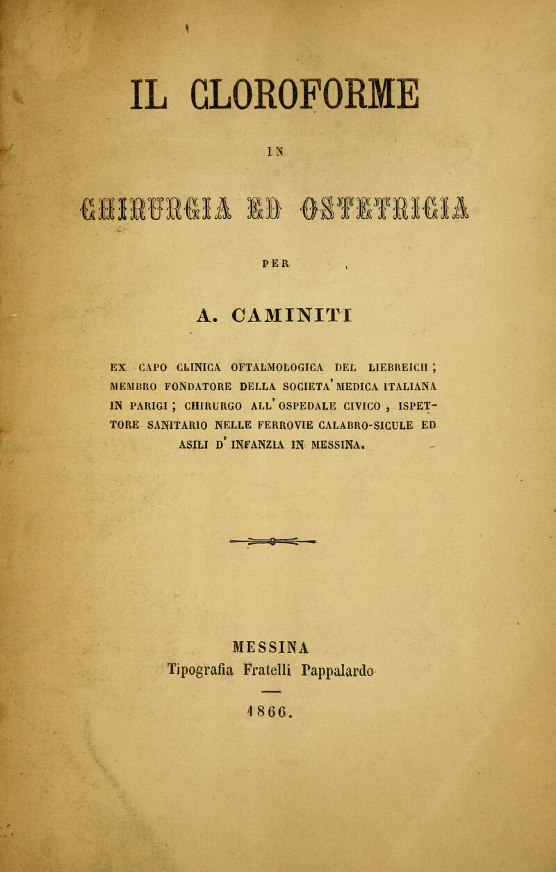 IL CLOROFORME IN PER A. CAMINITI EX GAPO CLINICA OFTALMOLOGIGA DEL LIEBREIGH ; MEMBRO FONDATORE DELLA SOCIETÀ MEDICA ITALIANA IN PARIGI J CHIRURGO ALL' OSPEDALE CIVICO , ISPET- TORE SANITARIO NELLE FERROVIE CALABRO-SICULE ED- ASILI D* INFANZIA IN MESSINA. MESSINA Tipografia Fratelli Pappalardo 4 8 66.