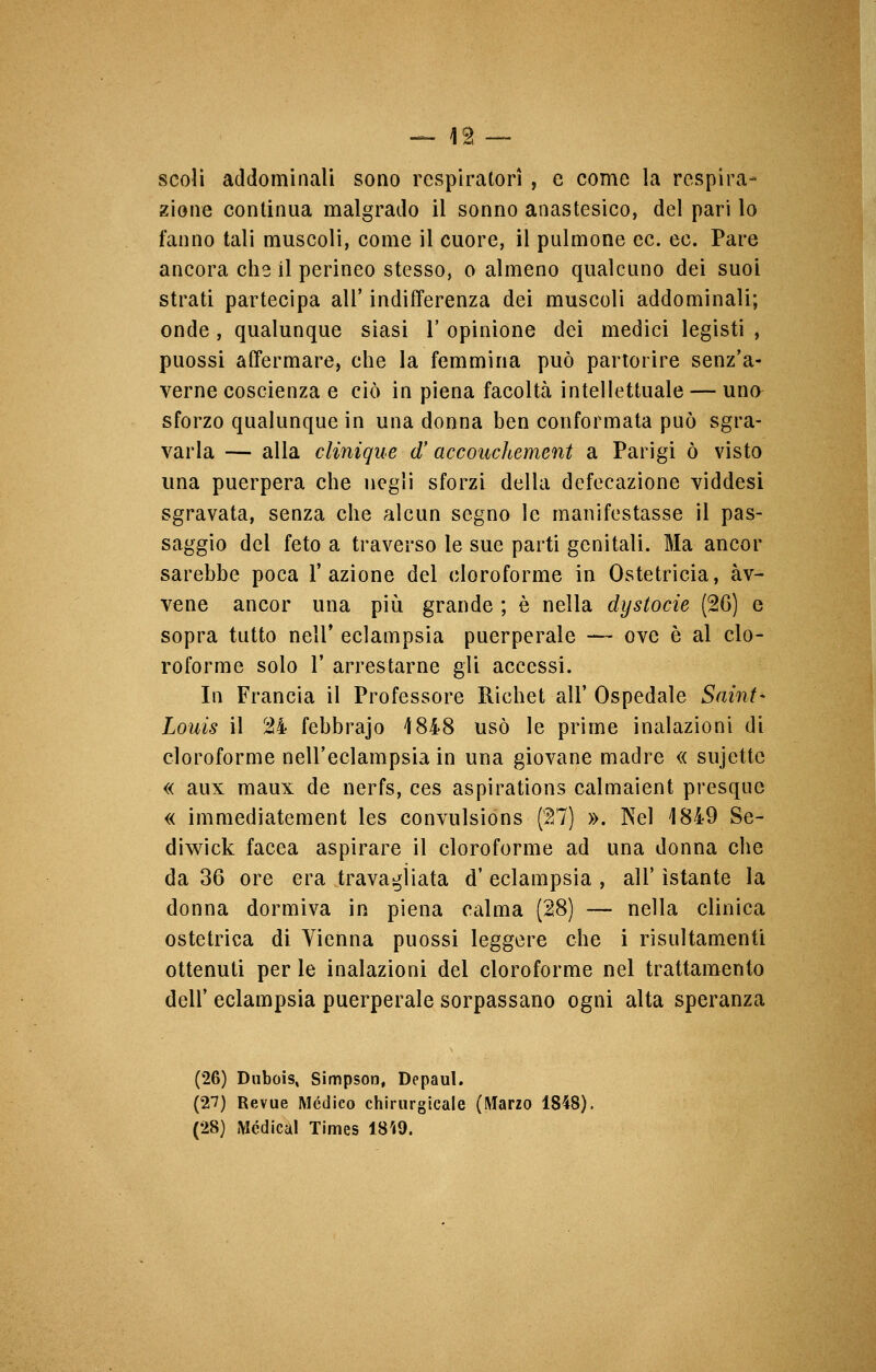 scoli addominali sono respiratori , e come la respira- zione continua malgrado il sonno anastesico, del pari lo fanno tali muscoli, come il cuore, il pulmone ec. ec. Pare ancora che il perineo stesso, o almeno qualcuno dei suoi strati partecipa all' indifferenza dei muscoli addominali; onde , qualunque siasi 1' opinione dei medici legisti , puossi affermare, che la femmina può partorire senz'a- verne coscienza e ciò in piena facoltà intellettuale — uno sforzo qualunque in una donna ben conformata può sgra- varla — alla clinique (T accouchement a Parigi ò visto una puerpera che negli sforzi della defecazione viddesi sgravata, senza che alcun segno le manifestasse il pas- saggio del feto a traverso le sue parti genitali. Ma ancor sarebbe poca l'azione del cloroforme in Ostetricia, àv- vene ancor una più grande ; è nella dystocie (26) e sopra tutto neli* eclampsia puerperale — ove è al clo- roforme solo 1' arrestarne gli accessi. In Francia il Professore Richet all' Ospedale Saint- Louis il 24 febbrajo 4848 usò le prime inalazioni di cloroforme nell'eclampsia in una giovane madre « sujettc « aux maux de nerfs, ces aspirations calmaient presque « immediatement les convulsions ($7) ». Nel 1849 Se- diwick facea aspirare il cloroforme ad una donna che da 36 ore era travagliata d' eclampsia , all' istante la donna dormiva in piena calma (28) — nella clinica ostetrica di Vienna puossi leggere che i risultamenti ottenuti per le inalazioni del cloroforme nel trattamento dell'eclampsia puerperale sorpassano ogni alta speranza (26) Dubois, Simpson, Depaul. (2*7) Revue Mèdico chirurgicale (Marzo 1848). (28) Medica! Times 18Ì9.