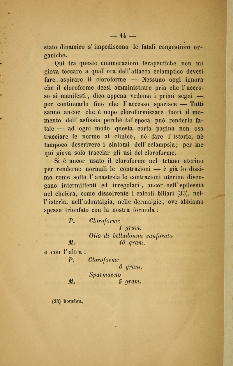 — li- stato dinamico s'impediscono le fatali congestioni or- ganiche. Qui tra queste enumerazioni terapeutiche non mi giova toccare a qual' ora dell' attacco eclamptico devcsi fare aspirare il cloroforme — Nessuno oggi ignora che il cloroforme deesi amministrare pria che l'acces- so si manifesti, dico appena vedonsi i primi segni — per continuarlo fino che Y accesso sparisce — Tutti sanno ancor che è uopo cloroformizzare fuori il mo- mento dell'asfissia perchè tal'epoca può renderlo fa- tale — ad ogni modo questa corta pagina non osa tracciare le norme al clinico, né fare l'istoria, nò tampoco descrivere i sintomi dell'eclampsia; per me qui giova solo tracciar gli usi del cloroforme. Si è ancor usato il cloroforme nei tetano uterino per renderne normali le contrazioni — è già lo dissi- mo come sotto Y anastesia le contrazioni uterine diven- gano intermittenti ed irregolari , ancor nell' epilessia nel cholèra, come dissolvente i calcoli biliari (33), nel- l'isteria, nell'adontalgia, nelle dermalgie, ove abbiamo spesso trionfato con la nostra formula : P. Cloroforme I grani. Olio di belladonna canforato M. 40 gram. o con l'altra : P. Cloroforme 6 gram. Sparmaceto M. 5 gram,