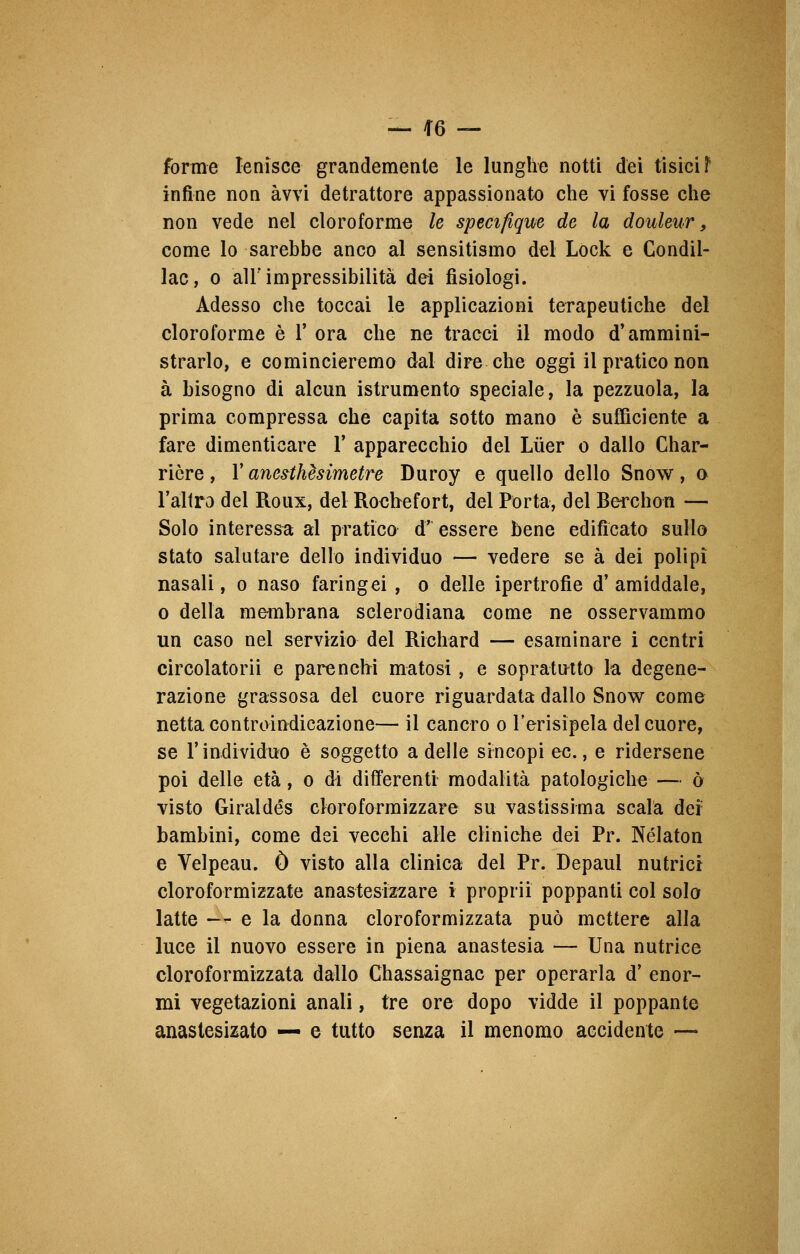 forme lenisce grandemente le lunghe notti dei tisici F infine non avvi detrattore appassionato che vi fosse che non vede nel cloroformi le specifique de la douleur, come lo sarebbe anco al sensitismo del Lock e Condil- lac, o all' impressibilità dei fisiologi. Adesso che toccai le applicazioni terapeutiche del cloroforme è I- ora che ne tracci il modo d*ammini- strarlo, e comincieremo dal dire che oggi il pratico non à bisogno di alcun istrumento speciale, la pezzuola, la prima compressa che capita sotto mano è sufficiente a fare dimenticare V apparecchio del Luer o dallo Char- riòre, Y anesthèsìmetre Duroy e quello dello Snow, o l'altro del Roux, del Rochefort, del Porta, del Berchon — Solo interessa al pratico d' essere bene edificato sullo stato salutare dello individuo — vedere se à dei polipi nasali, o naso faringei , o delle ipertrofie d' amiddale, o della membrana sclerodiana come ne osservammo un caso nel servizio del Richard — esaminare i centri circolatorii e parenchi matosi, e sopratutto la degene- razione grassosa del cuore riguardata dallo Snow come netta controindicazione— il cancro o l'erisipela del cuore, se T individuo è soggetto a delle sincopi ec., e ridersene poi delle età, o di differenti modalità patologiche — ò visto Giraldés cloroformizzare su vastissima scala def bambini, come dei vecchi alle cliniche dei Pr. Nélaton e Velpeau. Ò visto alla clinica del Pr. Depaui nutrici cloroformizzate anastesizzare i proprii poppanti col solo latte — e la donna cloroformizzata può mettere alla luce il nuovo essere in piena anastesia — Una nutrice cloroformizzata dallo Chassaignac per operarla d' enor- mi vegetazioni anali, tre ore dopo vidde il poppante anastesizato — e tutto senza il menomo accidente —