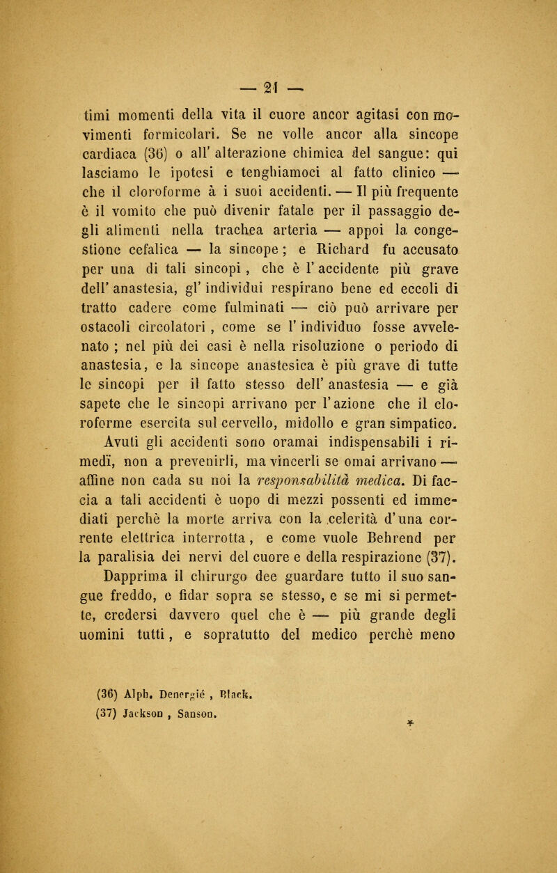 timi momenti della vita il cuore ancor agitasi con mo- vimenti formicolari. Se ne volle ancor alla sincope cardiaca (36) o all'alterazione chimica del sangue: qui lasciamo le ipotesi e tenghiamoci al fatto clinico —« che il cloroforme à i suoi accidenti. — Il più frequente è il vomito che può divenir fatale per il passaggio de- gli alimenti nella trachea arteria — appoi la conge- stione cefalica — la sincope ; e Richard fu accusato per una di tali sincopi , che è Y accidente più grave dell' anastesia, gì' individui respirano bene ed eccoli di tratto cadere come fulminati — ciò può arrivare per ostacoli circolatori , come se l'individuo fosse avvele- nato ; nel più dei casi è nella risoluzione o periodo di anastesia, e la sincope anastesica è più grave di tutte le sincopi per il fatto stesso dell' anastesia — e già sapete che le sincopi arrivano per l'azione che il clo- roforme esercita sul cervello, midollo e gran simpatico. Avuti gli accidenti sono oramai indispensabili i ri- medi, non a prevenirli, ma vincerli se ornai arrivano —- affine non cada su noi la responsabilità medica. Di fac- cia a tali accidenti è uopo di mezzi possenti ed imme- diati perchè la morte arriva con la celerità d'una cor- rente elettrica interrotta, e come vuole Behrend per la paralisia dei nervi del cuore e della respirazione (37). Dapprima il chirurgo dee guardare tutto il suo san- gue freddo, e fidar sopra se stesso, e se mi si permet- te, credersi davvero quel che è — più grande degli uomini tutti, e sopratutto del medico perchè meno (36) Alph. Dener«ié , Ulack. (37) Jackson , Sansoo.