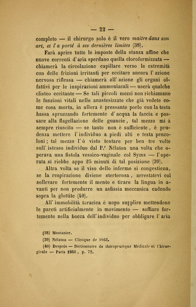 completo — il chirurgo solo è il vero maitre dans son art, et ì a porte à ses demières limites (38). Farà aprire tutte le imposte della stanza affine che nuove correnti d'aria sperdano quella cloroformizzata — chiamerà la circolazione capillare verso le estremità con delle frizioni irritanti per eccitare ancora 1' azione nervosa riflessa — chiamerà all' azione gli organi ol- fattivi per le inspirazioni ammoniacali —userà qualche clisteo eccitante — Se tali piccoli mezzi non richiamano le funzioni vitali nello anastesizzato che già vedete co- me cosa morta, in allora è pressante porlo con la testa Lassa spruzzando fortemente d' acqua la faccia e pas- sare alla flagellazione delle guancie , tal mezzo mi à sempre riuscito — se tanto non è sufficiente , è pru- denza mettere l'individuo a piedi alti e testa penzo- loni ; tal mezzo l'ò visto tentare per ben tre volte sull' istesso individuo dal P.r Nélaton una volta che o- perava una fistola vessico-vaginale col Syms — l'ope- rata si riebbe appo 25 minuti di tal posizione (39). Altra volta se il viso dello infermo si congestiona, se la respirazione diviene stertorosa , arrestatevi col sollevare fortemente il mento e tirare la lingua in a- vanti per non produrre un asfissia meccanica cadendo sopra la glottite (40). Ali' immobilità toracica è uopo supplire mettendone le pareti artificialmente in movimento — soffiare for- temente nella bocca dell' individuo per obbligare Y aria (38) Monlanier. (39) Nélatoa — Gltaique de 1S63. (40) Després — Dictionnaire de ihérapeutique Medicale et Chirur- gicale — Paris 1868 , p. 72.