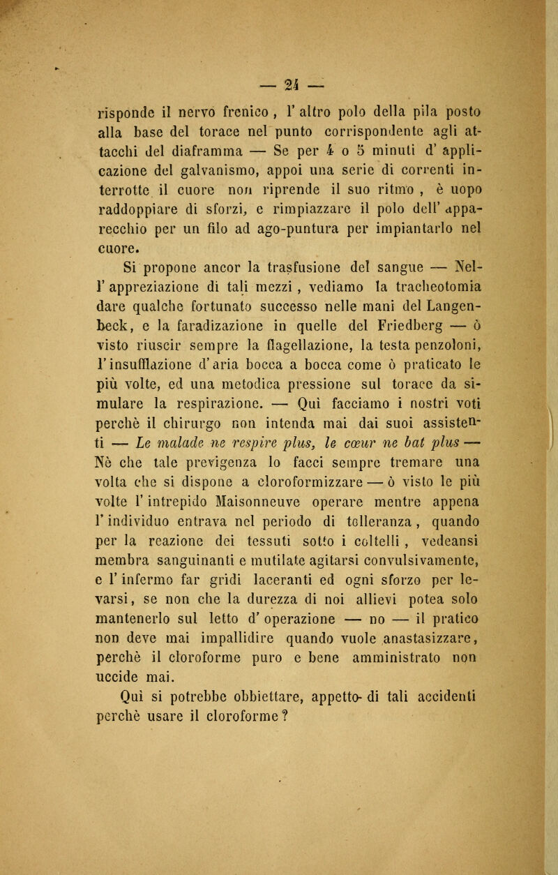 — n risponde il nervo frenico , 1* altro polo della pila posto alla base del torace nel punto corrispondente agli at- tacchi del diaframma — Se per 4 o 5 minuti d' appli- cazione del galvanismo, appoi una serie di correnti in- terrotte il cuore non riprende il suo ritmo , è uopo raddoppiare di sforzi, e rimpiazzare il polo dell' appa- recchio per un filo ad ago-puntura per impiantarlo nel cuore. Si propone ancor la trasfusione del sangue — Nel- 1'appreziazione di tali mezzi , vediamo la tracheotomia dare qualche fortunato successo nelle mani del Langen- beck, e la faradizazione in quelle del Friedberg — ò visto riuscir sempre la flagellazione, la testa penzoloni, l'insufflazione d'aria bocca a bocca come ò praticato le più volte, ed una metodica pressione sul torace da si- mulare la respirazione. — Qui facciamo i nostri voti perchè il chirurgo non intenda mai dai suoi assisten- ti — Le malade ne respire plus, le coeur ne bat plus — Né che tale previgenza lo facci sempre tremare una volta che si dispone a cloroformizzare — ò visto le più volte l'intrepido Maisonneuve operare mentre appena l'individuo entrava nel periodo di tolleranza, quando per la reazione dei tessuti sotto i coltelli , vedeansi membra sanguinanti e mutilate agitarsi convulsivamente, e l'infermo far gridi laceranti ed ogni sforzo per le- varsi, se non che la durezza di noi allievi potea solo mantenerlo sui letto d' operazione — no — il pratico non deve mai impallidire quando vuole anastasizzare, perchè il cloroforme puro e bene amministrato non uccide mai. Qui si potrebbe obbiettare, appetto- di tali accidenti perchè usare il cloroforme?