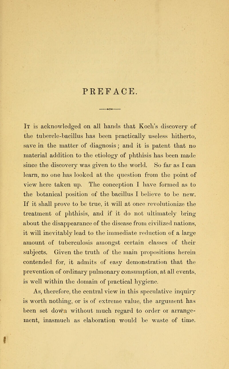 PREFACE It is acknowledged on all hands that Koch's discovery of the tubercle-bacillus has been practically useless hitherto, save in the matter of diagnosis; and it is patent that no material addition to the etiology of phthisis has been made since the discovery was given to the world. So far as I can learn, no one has looked at the question from the point of view here taken up. The conception I have formed as to the botanical position of the bacillus I believe to be new. If it shall prove to be true, it will at once revolutionize the treatment of phthisis, and if it do not ultimatel^T^ bring about the disappearance of the disease from civilized nations, it wiU inevitably lead to the immediate reduction of a large amount of tuberculosis amongst certain classes of their subjects. Given the truth of the main propositions herein contended for, it admits of easy demonstration that the prevention of ordinary pulmonary consumption, at all events, is well within the domain of practical hygiene. As, therefore, the central view in this speculative inquiry is worth nothing, or is of extreme value, the argument has been set down without much regard to order or arrange- ment, inasmuch as elaboration would be waste of time.