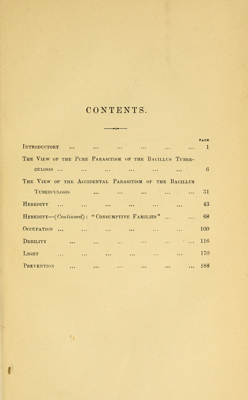 CONTENTS. Txax Introductory ... ... ... ... ... ... 1 The View of the Pure Parasitism of the Bacillus Tuber- culosis ... ... ... ... ... ... G The View of the Accidental Parasitism of the Bacillus Tuberculosis ... ... ... ... ... 31 Heredity ... ... ... ... ... ... 43 Heredity—(Continued): Consumptive Families ... ... 68 Occupation ... ... ... ... ... ... 100 Debility ... ... ... ... ... • ... 116 Light ... ... ... ... ... ... 170 Prevention ... ... ... ... ... ... 18S