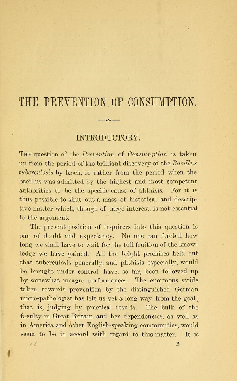 THE PEEVENTION OE CONSUMPTION. INTRODUCTORY. The question of the Prevention of Consumption is taken up from the period of the brilliant discovery of the Bacillus tuberculosis by Koch, or rather from the period when the bacillus was admitted by the highest and most competent authorities to be the specific cause of phthisis. For it is thus possible to shut out a mass of historical and descrip- tive matter which, though of large interest, is not essential to the argument. The present position of inquirers into this question is one of doubt and expectancy. No one can foretell how long we shall have to wait for the full fruition of the know- ledge we have gained. All the bright promises held out that tuberculosis generally, and phthisis especially, would be brought under control have, so far, been followed up by somewhat meagre performances. The enormous stride taken towards prevention by the distinguished German micro-pathologist has left us yet a long way from the goal; that is, judging by practical results. The bulk of the faculty in Great Britain and her dependencies, as well as in America and other English-speaking communities, would seem to be in accord with regard to this matter. It is B