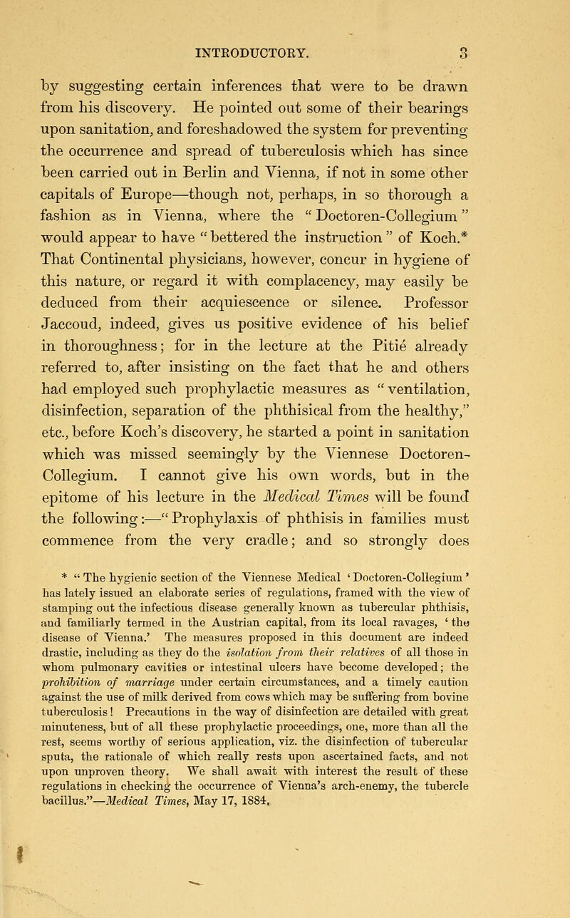 by suggesting certain inferences that were to be drawn from his discovery. He pointed out some of their bearings upon sanitation, and foreshadowed the system for preventing the occurrence and spread of tuberculosis which has since been carried out in Berlin and Vienna, if not in some other capitals of Europe—though not, perhaps, in so thorough a fashion as in Vienna, where the  Doctoren-Collegium would appear to have  bettered the instruction  of Koch.* That Continental physicians, however, concur in hygiene of this nature, or regard it with complacency, may easily be deduced from their acquiescence or silence. Professor Jaccoud, indeed, gives us positive evidence of his belief in thoroughness; for in the lecture at the Pitie already referred to, after insisting on the fact that he and others had employed such prophylactic measures as  ventilation, disinfection, separation of the phthisical from the healthy, etc., before Koch's discovery, he started a point in sanitation which was missed seemingly by the Viennese Doctoren- Collegium. I cannot give his own words, but in the epitome of his lecture in the Medical Times will be found the following:— Prophylaxis of phthisis in families must commence from the very cradle; and so strongly does *  The hygienic section of the Viennese Medical ' Doctoren-Coliegium ' has lately issued an elaborate series of regulations, framed with the view of stamping out the infectious disease generally known as tubercular phthisis, and familiarly termed in the Austrian capital, from its local ravages, ' the disease of Vienna.' The measures proposed in this document are indeed drastic, including as they do the isolation from their relatives of all those in whom pulmonary cavities or intestinal ulcers have become developed; the prohibition of marriage under certain circumstances, and a timely caution against the use of milk derived from cows which may be suifering from bovine tuberculosis! Precautions in the way of disinfection are detailed with great minuteness, but of all these prophylactic proceedings, one, more than all the rest, seems worthy of serious application, viz. the disinfection of tubercular sputa, the rationale of which really rests upon ascertained facts, and not upon unproven theory. We shall await with interest the result of these regulations in checking the occurrence of Vienna's arch-enemy, the tubercle ha.ci\\\is—Medical Times, May 17, 1884.