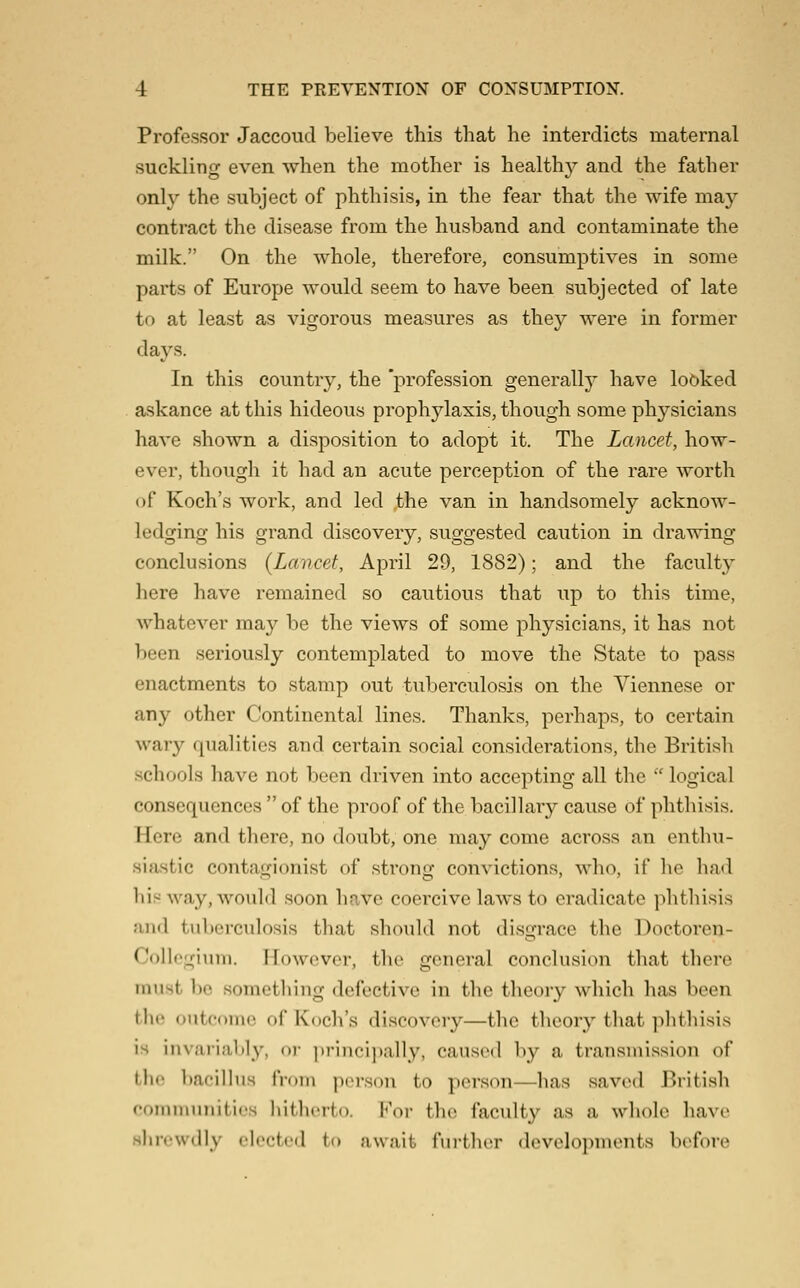 Professor Jaccoud believe this that he interdicts maternal suckling even when the mother is health}^ and the father onl}' the subject of phthisis, in the fear that the wife may contract the disease from the husband and contaminate the milk. On the whole, therefore, consumptives in some parts of Europe would seem to have been subjected of late to at least as vigorous measures as they were in former days. In this country, the 'profession generally have looked askance at this hideous prophylaxis, though some physicians have shown a disposition to adopt it. The Lancet, how- ever, though it had an acute perception of the rare worth of Koch's work, and led ,the van in handsomely acknow- ledging his grand discovery, suggested caution in drawing conclusions {Lancet, April 29, 1882); and the faculty here have remained so cautious that up to this time, whatever may be the views of some physicians, it has not been seriously contemplated to move the State to pass enactments to stamp out tuberculosis on the Viennese or any other Continental lines. Thanks, perhaps, to certain wary qualities and certain social considerations, the British schools have not been driven into accepting all the  logical consequences  of the proof of the bacillary cause of phthisis. Here and there, no doubt, one may come across an enthu- siastic contagionist of .strong convictions, who, if he had his way, would soon have coercive laws to eradicate phthisis and tuberculosis that should not disgrace the Doetoren- Collegium. However, the general conclusion that there must be something defective in the theory which has been the outcdmo of Koch's discovery—the theory that ]i]itlnsi.s is invariably, or ])rinci))ally, caused by a transmission of the bacilhis frDin piM-son to person—has saved British coiiinuinitios hitlicrto. For the faculty as a whole have shrewdly elected to await fui'thor developments before