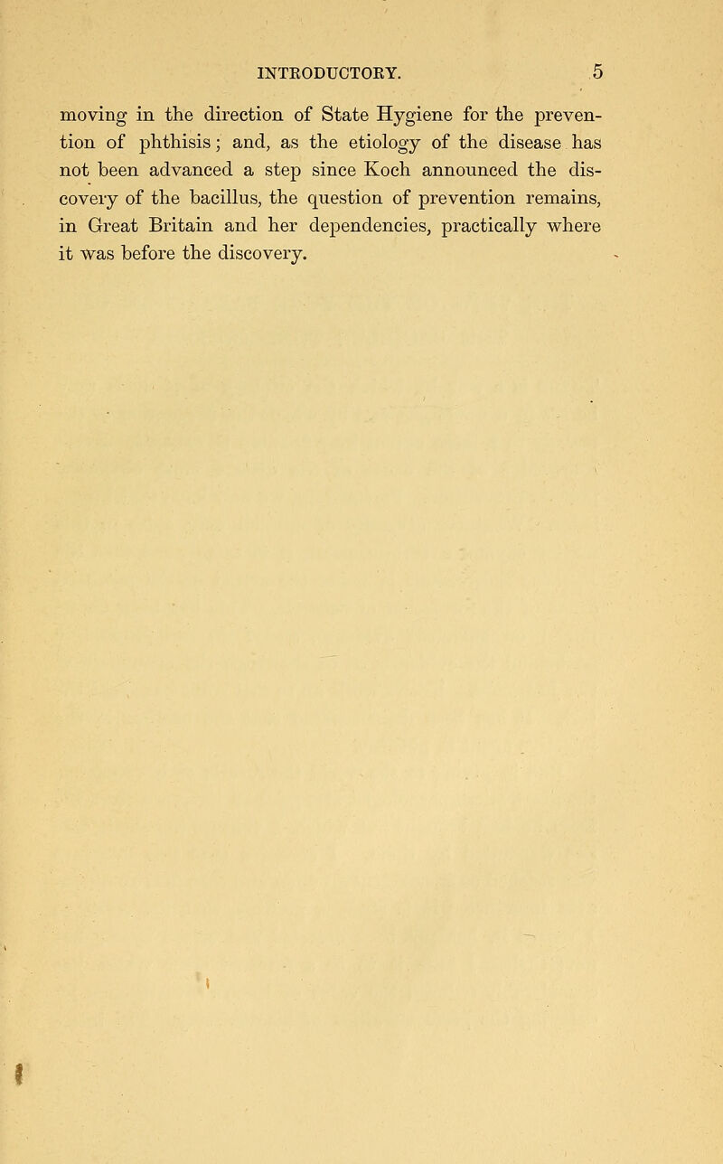 moving in the direction of State Hygiene for the preven- tion of j)hthisis; and, as the etiology of the disease has not been advanced a step since Koch announced the dis- covery of the baciUus, the question of prevention remains, in Great Britain and her dependencies, practically where it was before the discovery.