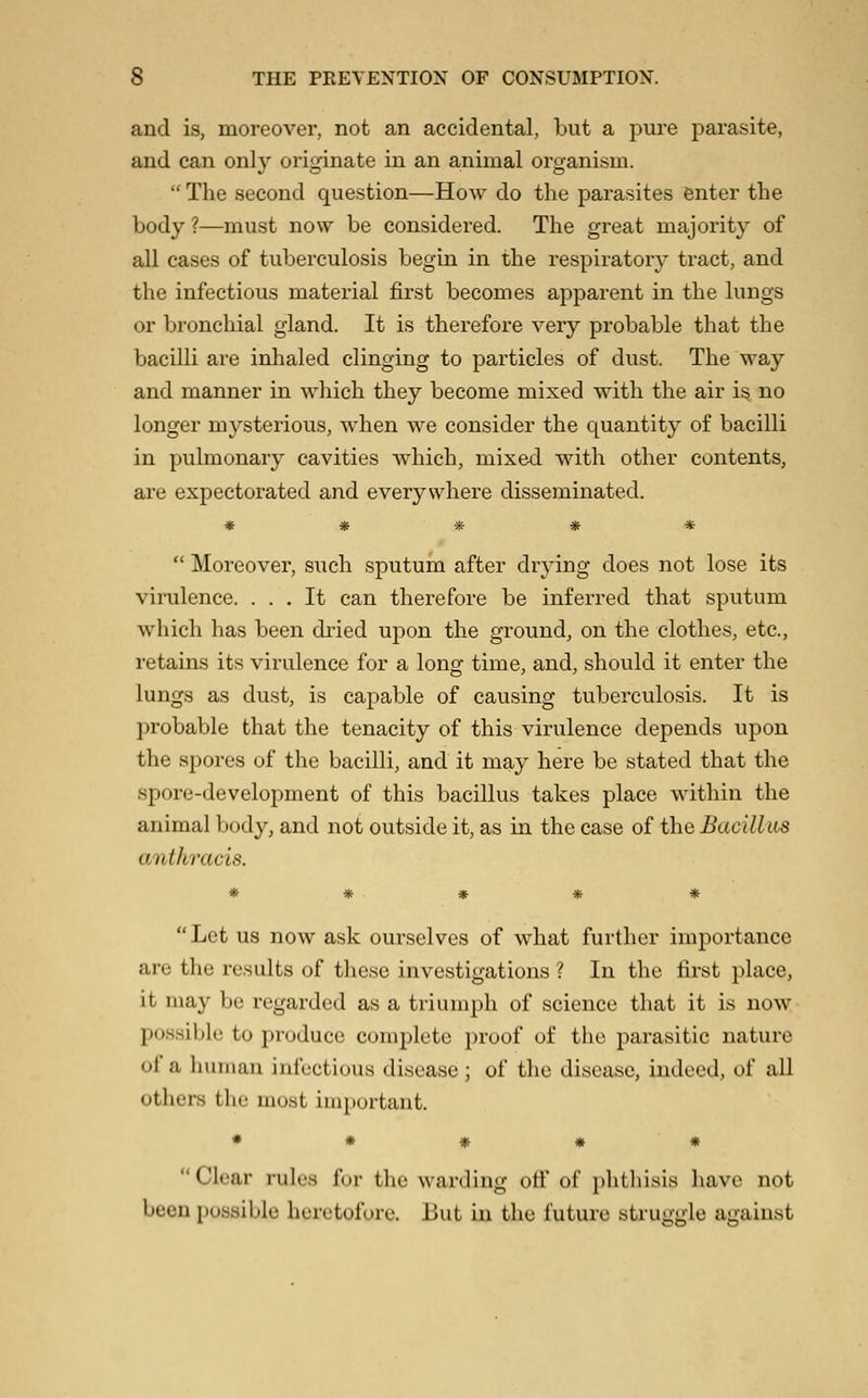 and is, moreover, not an accidental, but a pure parasite, and can only originate in an animal organism.  The second question—How do the parasites enter the body ?—must now be considered. The great majority of all cases of tuberculosis begin in the respiratory tract, and the infectious material first becomes apparent in the lungs or bronchial gland. It is therefore very probable that the bacilli are inhaled clinging to particles of dust. The way and manner in which they become mixed with the air is no longer mysterious, when we consider the quantity of bacilli in pulmonary cavities which, mixed with other contents, are expectorated and everywhere disseminated. ♦ * * * *  Moreover, such sputum after drying does not lose its virulence. ... It can therefore be inferred that sputum which has been diied upon the ground, on the clothes, etc., retains its virulence for a loner time, and, should it enter the lungs as dust, is capable of causing tuberculosis. It is probable that the tenacity of this virulence depends upon the spores of the bacilli, and it may here be stated that the spore-development of this bacillus takes place within the animal body, and not outside it, as in the case of the Bacillus anthracis. * # . « * « Let us now ask ourselves of what further importance are the results of these investigations ? In the first place, it may be regarded as a triumph of science that it is now possible to produce complete proof of the parasitic nature of a human infectious disease ; of the disease, indeed, of all others tlic most important. • ♦ # * * Clear rules for the warding oti' of i)htliisis have not been possible heretofore. But in the future struggle against