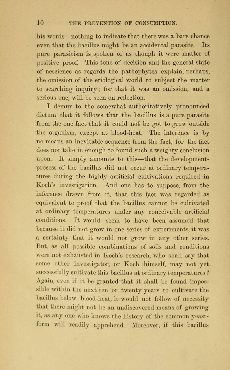 his words—nothing to indicate that there was a bare chance even that the bacillus might be an accidental parasite. Its pure parasitism is spoken of as though it were matter of positive proof. This tone of decision and the general state of nescience as regards the pathophytes explain, perhaps, the omission of the etiological world to subject the matter to searching inquiry; for that it was an omission, and a serious one, will be seen on reflection. I demur to the somewhat authoritatively pronoufiiced dictum that it follows that the bacillus is a pure parasite from the one fact that it could not be got to grow outside the organism, except at blood-heat. The inference is by no means an inevitable sequence from the fact, for the fact does not take in enough to found such a weighty conclusion upon. It simply amounts to this—that the development- process of the bacillus did not occur at ordinary tempera- tures during the highly artificial cultivations required in Koch's investigation. And one has to suppose, from the inference drawn from it, that this fact was regarded as equivalent to proof that the bacillus cannot be cultivated at ordinary temperatures under any conceivable artificial conditions. It would seem to have been assumed that because it did not grow in one series of experiments, it was a certainty that it would not grow in any other series. But, as all possible combinations of soils and conditions were not exhausted in Koch's research, who shall say that some other investigator, or Koch himself, may not yet succossfully cultivate this bacillus at ordinary temperatures ? Again, even if it be granted that it shall be found impos- sible within the next ten or twenty j^ears to cultivate the Ijacillus below blood-heat, it would not follow of necessity that there might not be an undiscovered means of growing it, as any (me who knows the history of the common yeast- form will readily apprehend. Moreover, if this bacillus