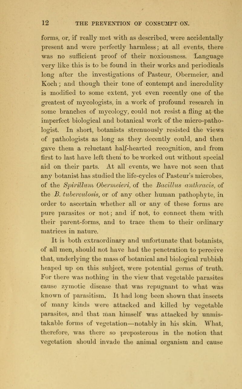 forms, or, if really met with as described, were accidentally present and were perfectly harmless; at all events, there was no sufficient proof of their noxiousness. Language very like this is to be found in their works and periodicals long after the investigations of Pasteur, Obermeier, and Koch; and though their tone of contempt and incredulity is modified to some extent, yet even recently one of the greatest of mycologists, in a work of profound research in some branches of mycology, could not resist a fling at the imperfect biological and botanical work of the micro-patho- logist. In short, botanists strenuously resisted the views of pathologists as long as they decently could, and then gave them a reluctant half-hearted recognition, and from first to last have left them to be worked out without special aid on their parts. At all events, we have not seen that any botanist has studied the life-cycles of Pasteur's microbes, of the Sj)irillmii Obenneieri, of the Bacillus anthracis, of the B. tuberculosis, or of any other human pathophyte, in order to ascertain whether all or any of these forms are pure parasites or not; and if not, to connect them with their parent-forms, and to trace them to their ordinary matrices in nature. It is both extraordinary and unfortunate that botanists, of all men, should not have had the penetration to perceive that, underlying the mass of botanical and biological rubbish heaped up on this subject, were potential germs of truth. For there was nothing in the view that vegetable parasites cause zymotic disease that was repugnant to what was known of parasitism. It had long been shown that insects of many kinds were attacked and killed by vegetable parasites, and that man himself was attacked by unmis- takal)]e forms of vegetation—notably in his skin. AVliat, tliercfore, was there so preposterous in the notion that vegetation should invade the animal organism and cause