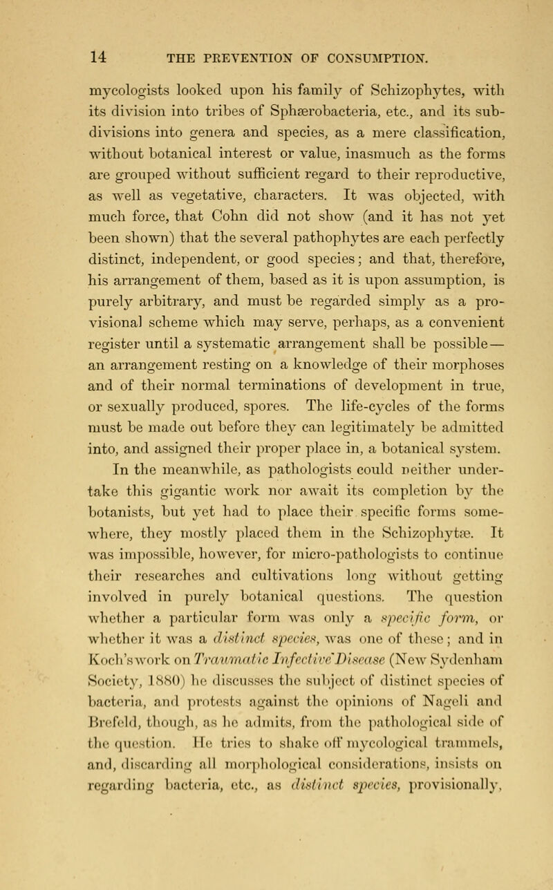 mycologists looked upon his family of Scliizophytes, with its division into tribes of Sphserobacteria, etc., and its sub- divisions into genera and species, as a mere classification, without botanical interest or value, inasmuch as the forms are grouped without sufficient regard to their reproductive, as well as vegetative, characters. It was objected, with much force, that Cohn did not show (and it has not yet been shown) that the several pathophytes are each perfectly distinct, independent, or good species; and that, therefore, his arrangement of them, based as it is upon assumption, is purely arbitrary, and must be regarded simply as a pro- visional scheme which may serve, perhaps, as a convenient register until a systematic arrangement shall be possible — an arrangement resting on a knowledge of their morphoses and of their normal terminations of development in true, or sexually produced, spores. The life-cycles of the forms must be made out before they can legitimately be admitted into, and assigned their proper place in, a botanical system. In the meanwhile, as pathologists could neither under- take this gigantic work nor await its completion by the botanists, but yet had to place their specific forms some- where, they mostly placed them in the Schizophytre. It was impossible, however, for micro-pathologists to continue their researches and cultivations long without sfcttino- involved in purely botanical questions. The question whether a particular form was only a f^j'iecific form, or whether it was a distinct species, was one of these; and in Koch's work onTraumatic Infective'Disease (New Sydenham Society, 1880) he discusses the subject of distinct species of bacteria, and protests against the opinions of Nageli and Brefeld, though, as he admits, from the pathological side of the question. He tries to shako off mycological trammels, and, discarding all morphological considerations, insists on regarding bacteria, etc., as disiitict s^ycles, provisionally,