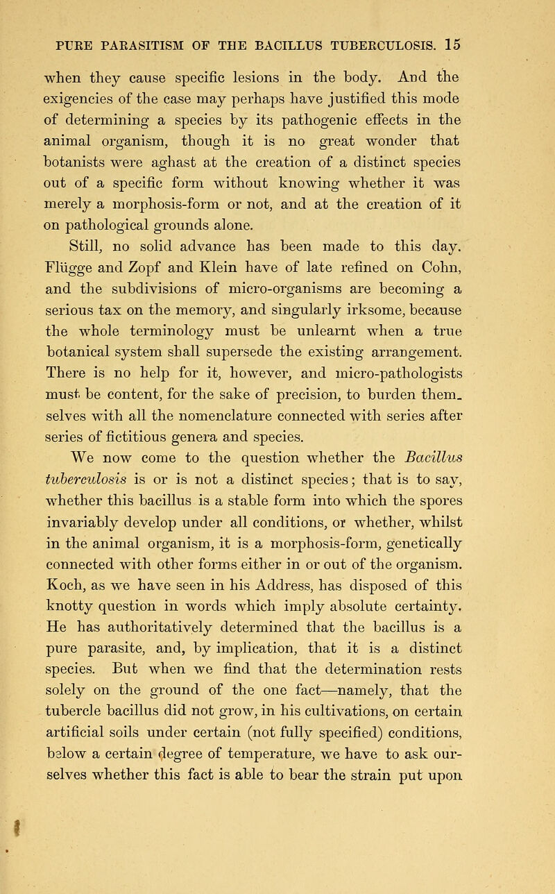 when they cause specific lesions in the body. And the exigencies of the case may perhaps have justified this mode of determining a species by its pathogenic effects in the animal organism, though it is no great wonder that botanists were aghast at the creation of a distinct species out of a specific form without knowing whether it was merely a morphosis-form or not, and at the creation of it on pathological grounds alone. Still, no solid advance has been made to this day. Fliigge and Zopf and Klein have of late refined on Cohn, and the subdivisions of micro-organisms are becoming a serious tax on the memory, and singularly irksome, because the whole terminology must be unlearnt when a true botanical system shall supersede the existing arrangement. There is no help for it, however, and micro-pathologists must be content, for the sake of precision, to burden them, selves with all the nomenclature connected with series after series of fictitious genera and species. We now come to the question whether the Bacillus tuberculosis is or is not a distinct species; that is to say, whether this bacillus is a stable form into which the spores invariably develop under all conditions, or whether, whilst in the animal organism, it is a morphosis-form, genetically connected with other forms either in or out of the organism. Koch, as we have seen in his Address, has disposed of this knotty question in words which imply absolute certainty. He has authoritatively determined that the bacillus is a pure parasite, and, by implication, that it is a distinct species. But when we find that the determination rests solely on the ground of the one fact—namely, that the tubercle bacillus did not grow, in his cultivations, on certain artificial soils under certain (not fully specified) conditions, below a certain degree of temperature, we have to ask our- selves whether this fact is able to bear the strain put upon