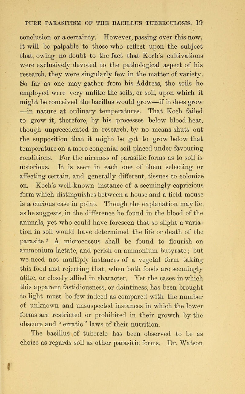 conclusion or a certainty. However, passing over this now, it will be palpable to those who reflect upon the subject that, owing no doubt to the fact that Koch's cultivations were exclusively devoted to the pathological aspect of his research, they were singularly few in the matter of variety. So far as one may gather from his Address, the soils he employed were very unlike the soils, or soil, upon which it might be conceived the bacillus would grow—if it does grow —in nature at ordinary temperatures. That Koch failed to grow it, therefore, by his processes below blood-heat, though unprecedented in research, by no means shuts out the supposition that it might be got to grow below that temperature on a more congenial soil placed under favouring conditions. For the niceness of parasitic forms as to soil is notorious. It is seen in each one of them selecting or affecting certain, and generally different, tissues to colonize on. Koch's well-known instance of a seemingly capricious form which distinguishes between a house and a field mouse is a curious case in point. Though the explanation may lie, as he suggests, in the difference he found in the blood of the animals, yet who could have foreseen that so slight a varia- tion in soil would have determined the life or death of the parasite ? A micrococcus shall be found to flourish on ammonium lactate, and perish on ammonium butyrate; but we need not multiply instances of a vegetal form taking this food and rejecting that, when both foods are seemingly alike, or closely allied in character. Yet the cases in which this apparent fastidiousness, or daintiness, has been brought to light must be few indeed as compared with the number of unknown and unsuspected instances in which the lower forms are restricted or prohibited in their growth by the obscure and  erratic  laws of their nutrition. The bacillus of tubercle has been observed to be as choice as regards soil as other parasitic forms. Dr. Watson