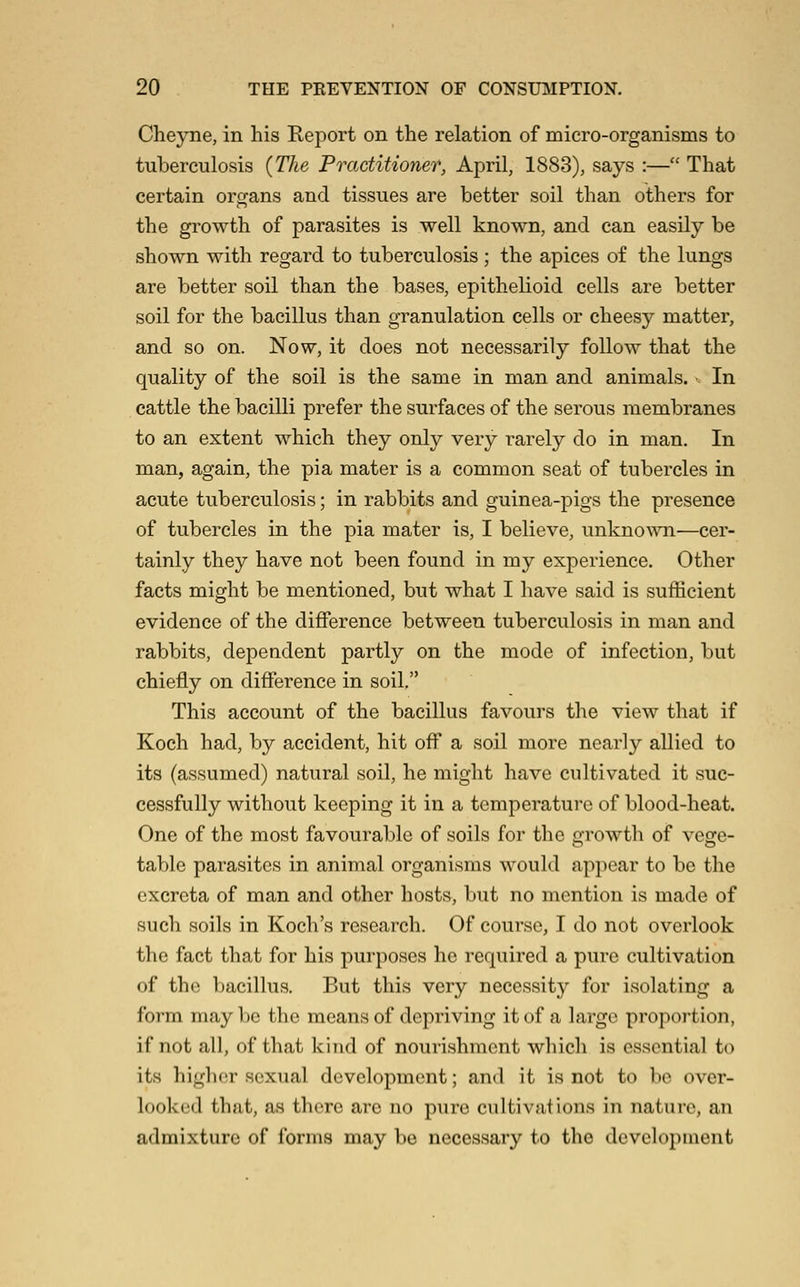 Cheyne, in his Report on the relation of micro-organisms to tuberculosis {The Practitioner, April, 1883), says :— That certain organs and tissues are better soil than others for the growth of parasites is well known, and can easily be shown with regard to tuberculosis; the apices of the lungs are better soil than the bases, epithelioid cells are better soil for the bacillus than granulation cells or cheesy matter, and so on. Now, it does not necessarily follow that the quality of the soil is the same in man and animals. •< In cattle the bacilli prefer the surfaces of the serous membranes to an extent which they only very rarely do in man. In man, again, the pia mater is a common seat of tubercles in acute tuberculosis; in rabbits and guinea-pigs the presence of tubercles in the pia mater is, I believe, unknown—cer- tainly they have not been found in my experience. Other facts might be mentioned, but what I have said is sufficient evidence of the difference between tuberculosis in man and rabbits, dependent partly on the mode of infection, but chiefly on difference in soil. This account of the bacillus favours the view that if Koch had, by accident, hit off a soil more nearly allied to its (assumed) natural soil, he might have cultivated it suc- cessfully without keeping it in a temperature of blood-heat. One of the most favourable of soils for the growth of vege- table parasites in animal organisms would appear to be the excreta of man and other hosts, but no mention is made of such soils in Koch's research. Of course, I do not overlook the fact that for his purposes he required a pure cultivation of the bacillus. But this very necessity for isolating a form may be the means of depriving it of a largo propoi'tion, if not all, of that kind of nourishment which is essential to its higher sexual development; and it is not to be over- looked that, as there arc no pure cultivations in nature, an admixture of forms may be necessary to the development