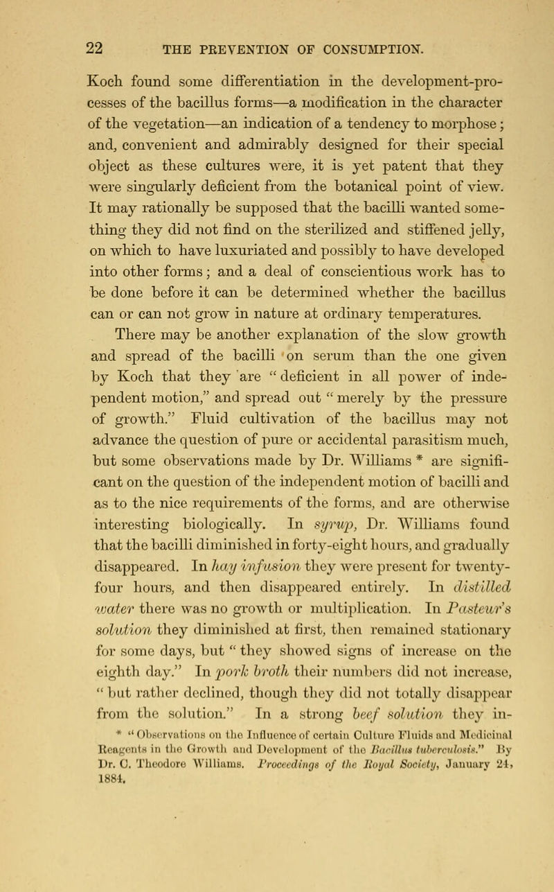 Koch found some differentiation in the development-pro- cesses of the bacillus forms—a modification in the character of the vegetation—an indication of a tendency to morphose; and, convenient and admirably designed for their special object as these cultures were, it is yet patent that they were singularly deficient from the botanical point of view. It may rationally be supposed that the bacilli wanted some- thing they did not find on the sterilized and stiffened jelly, on which to have luxuriated and possibly to have developed into other forms; and a deal of conscientious work has to be done before it can be determined whether the bacillus can or can not grow in nature at ordinary temperatures. There may be another explanation of the slow groAvth and spread of the bacilli on serum than the one given by Koch that they are  deficient in all power of inde- pendent motion, and spread out  merely by the pressure of growth. Fluid cultivation of the bacillus may not advance the question of pure or accidental parasitism much, but some observations made by Dr. Williams * are signifi- cant on the question of the independent motion of bacilli and as to the nice requirements of the forms, and are otherwise interesting biologically. In syru}), Dr. Williams found that the bacilli diminished in forty-eight hours, and gradually disappeared. In hay mfusion they were present for twenty- four hours, and then disappeared entirely. In distilled vjater there was no growth or multiplication. In Pasteur's solution they diminished at first, then remained stationary for some days, but  they showed signs of increase on the eighth day. In pork broth their numbers did not increase,  but rather declined, though they did not totally disappear from the solution. In a strong beef solution they in- *  ObscrvatioiiB on llio Iiifluenco of certain Cullnro Fluids and Medicinal ReagontH in the Growth and Dovclopinout of tlio IhiriUn* tiihcrciihmx. By Dr. C. Theodore Williams. Vrucvedings of iJic Itoyal Socitiij, January 2-1. 1884.