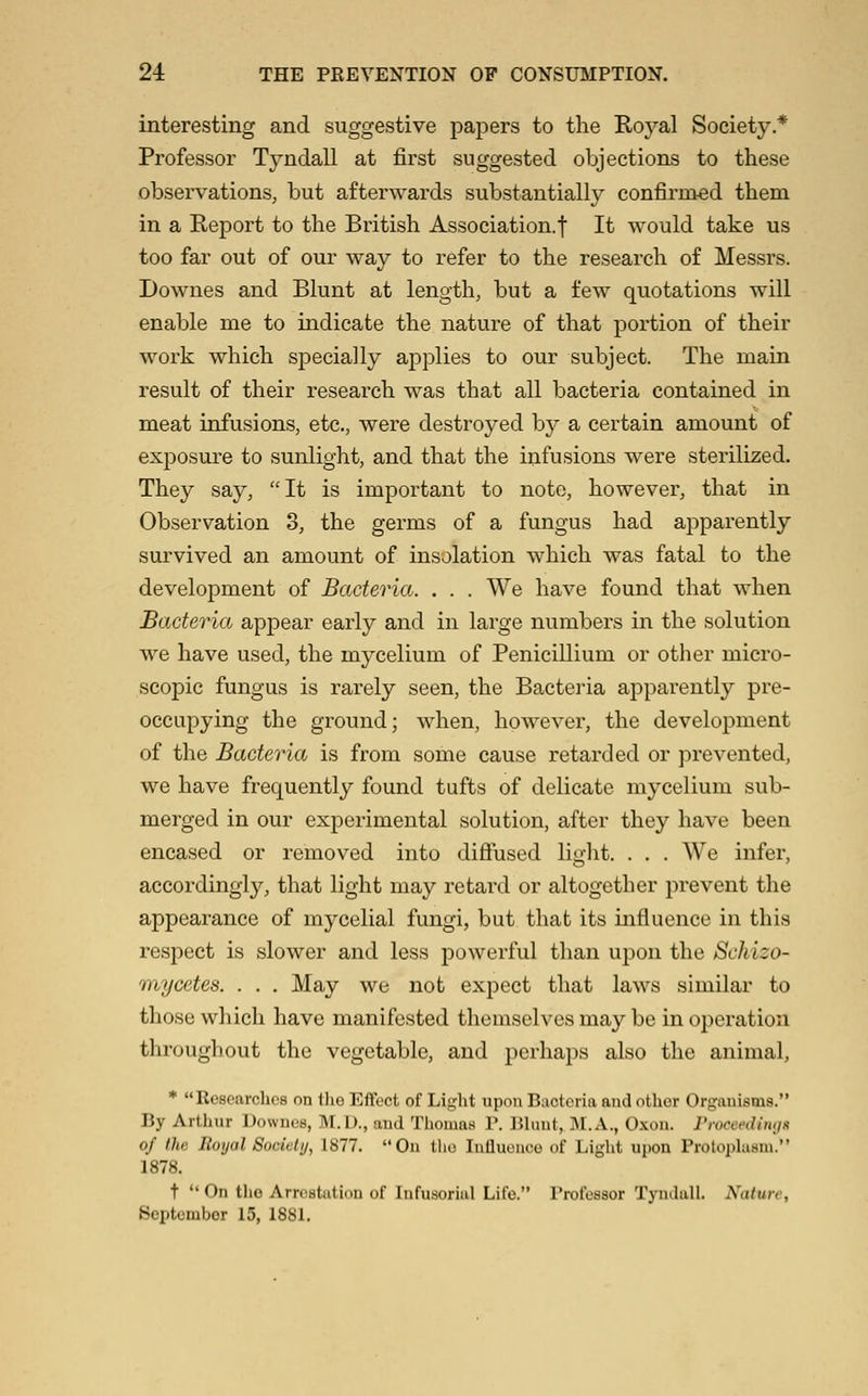 interesting and suggestive papers to the Roj^al Society* Professor Tyndall at first suggested objections to these observations, but afterwards substantially confirmed them in a Report to the British Association.! It would take us too far out of our way to refer to the research of Messrs. Downes and Blunt at length, but a few quotations will enable me to indicate the nature of that portion of their work which specially applies to our subject. The main result of their research was that all bacteria contained in meat infusions, etc., were destroyed by a certain amount of exposure to sunlight, and that the infusions were sterilized. They say, It is important to note, however, that in Observation 3, the germs of a fungus had apparently survived an amount of insolation which was fatal to the development of Bacteria. . . . We have found that when Bacteria apj)ear early and in large numbers in the solution we have used, the mycelium of Penicillium or other micro- scopic fungus is rarely seen, the Bacteria apparently pre- occupying the ground; when, however, the development of the Bacteria is from some cause retarded or prevented, we have frequently found tufts of delicate mycelium sub- merged in our experimental solution, after they have been encased or removed into diffused liglit. . . . AVe infer, accordingly, that light may retard or altogether prevent the appearance of mycelial fungi, but that its influence in this respect is slower and less powerful than upon the Schizo- mycetes. . . . May we not expect that laws similar to those which have manifested themselves may be in operation throughout the vegetable, and perhaps also the animal, ♦ Researches on tlie Eff(?ct of Liglit upon Bacteria and other Orgauisms. By Artliur Downcs, M.U., aud Thomax P. Bluut, 31. A., Oxon. rroccfdimiK of the Iloijal Socialu, 1877. Ou tlie Influence of Light upon Protophism. 1878. t *' On the Arrestution of Infusorial Life. Professor Tyndall. Nature, Septembor 15, 1881.