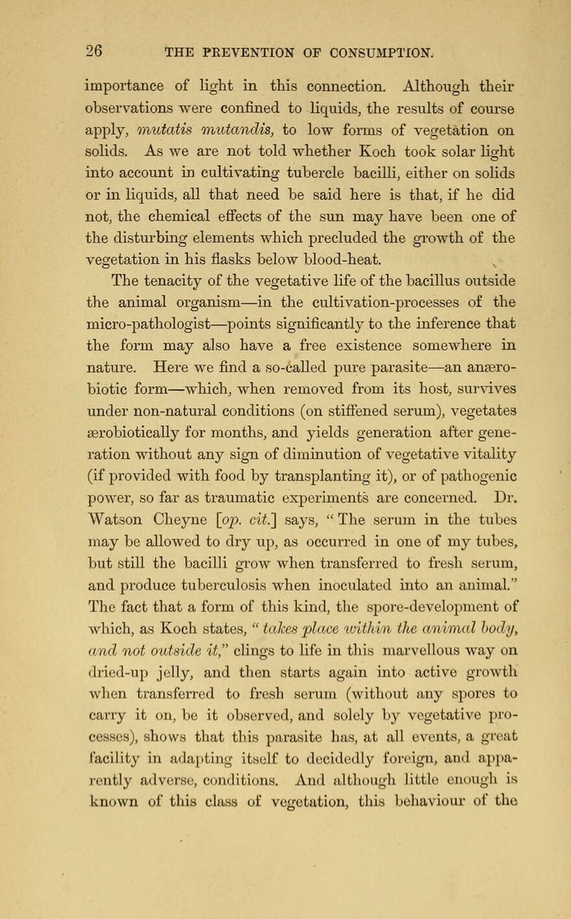 importance of light in this connection. Although their observations were confined to liquids, the results of coui'se apply, mutatis mutandis, to low forms of vegetation on solids. As we are not told whether Koch took solar light into account in cultivating tubercle bacilli, either on solids or in liquids, all that need be said here is that, if he did not, the chemical effects of the sun may have been one of the disturbing elements which precluded the gi'owth of the vegetation in his flasks below blood-heat. The tenacity of the vegetative life of the bacillus outside the animal organism—in the cultivation-processes of the micro-pathologist—points significantly to the inference that the form may also have a free existence somewhere in nature. Here we find a so-called pure parasite—an ansero- biotic form—which, when removed from its host, survives under non-natural conditions (on stiffened serum), vegetates serobiotically for months, and yields generation after gene- ration without any sign of diminution of vegetative vitality (if provided with food by transplanting it), or of pathogenic power, so far as traumatic exjDeriments are concerned. Dr. Watson Cheyne [op. cit.'] says,  The serum in the tubes may be allowed to dry up, as occurred in one of my tubes, but still the bacilli grow when transferred to fresh serum, and produce tuberculosis when inoculated into an animal. The fact that a form of this kind, the spore-development of which, as Koch states,  takes place within the animal body, and not outside it, clings to life in this marvellous way on dried-up jelly, and then starts again into active growth when transferred to fresh serum (without any spores to carry it on, be it observed, and solely by vegetative pro- cesses), shows that this parasite has, at all events, a great facility in ada})ting itself to decidedly foreign, and appa- rently adverse, conditions. And although little enough is known of this class of vegetation, this behaviour of the